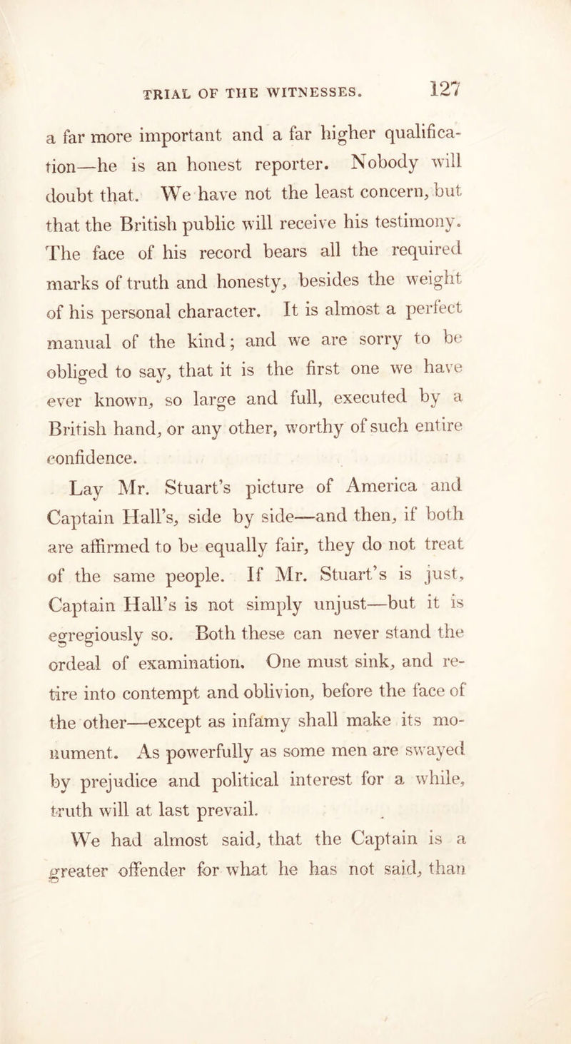 a far more important and a far higher qualifica- tion—he is an honest reporter. Nobody will doubt that. We have not the least concern, but that the British public will receive his testimony. The face of his record bears all the required marks of truth and honesty, besides the weight of his personal character. It is almost a perfect manual of the kind; and we are sorry to be obliged to say, that it is the first one we have ever known, so large and full, executed by a British hand, or any other, worthy of such entire confidence. Lay Mr. Stuart’s picture of America and Captain Hall’s, side by side—and then, if both are affirmed to be equally fair, they do not treat of the same people. If Mr. Stuart’s is just. Captain Hall’s is not simply unjust—but it is egregiously so. Both these can never stand the ordeal of examination. One must sink, and re- tire into contempt and oblivion, before the face of the other—except as infamy shall make its mo- nument. As powerfully as some men are swayed by prejudice and political interest for a while, truth will at last prevail. We had almost said, that the Captain is a greater offender for what he has not said, than