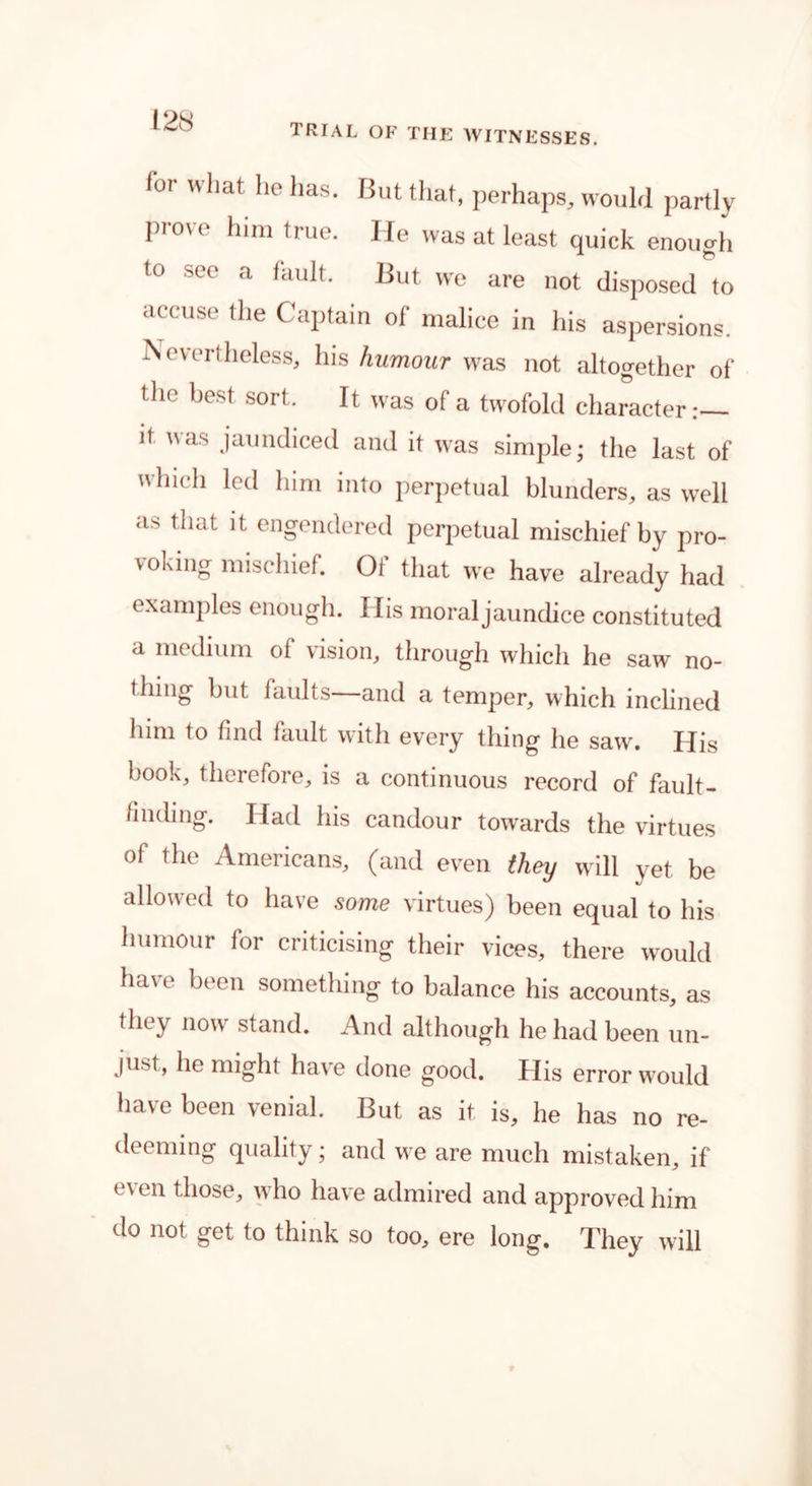 trial of the witnesses. lor what he lias. But that, perhaps, would partly prove him true. He was at least quick enough to see a fault. But we are not disposed to accuse the Captain of malice in his aspersions. Xou'rlheless, his humour was not altogether of the best sort. It was of a twofold character.— it was jaundiced and it was simple; the last of winch led him into perpetual blunders, as well as that it engendered perpetual mischief by pro- voking mischief. Oi that we have already had examples enough. Ilis moraljaundice constituted a medium of vision, through which he saw' no- thing but faults and a temper, which inclined him to find fault with every thing he saw. His book, therefore, is a continuous record of fault- finding. Had his candour towards the virtues of the Americans, (and even they will yet. be allowed to have some virtues) been equal to his humour for criticising their vices, there would have been something to balance his accounts, as they now stand. And although he had been un- just» ho might have done good. His error w7ould have been venial. But as it is, he has no re- deeming quality; and we are much mistaken, if e\ en those, who have admired and approved him do not get to think so too, ere long. They will