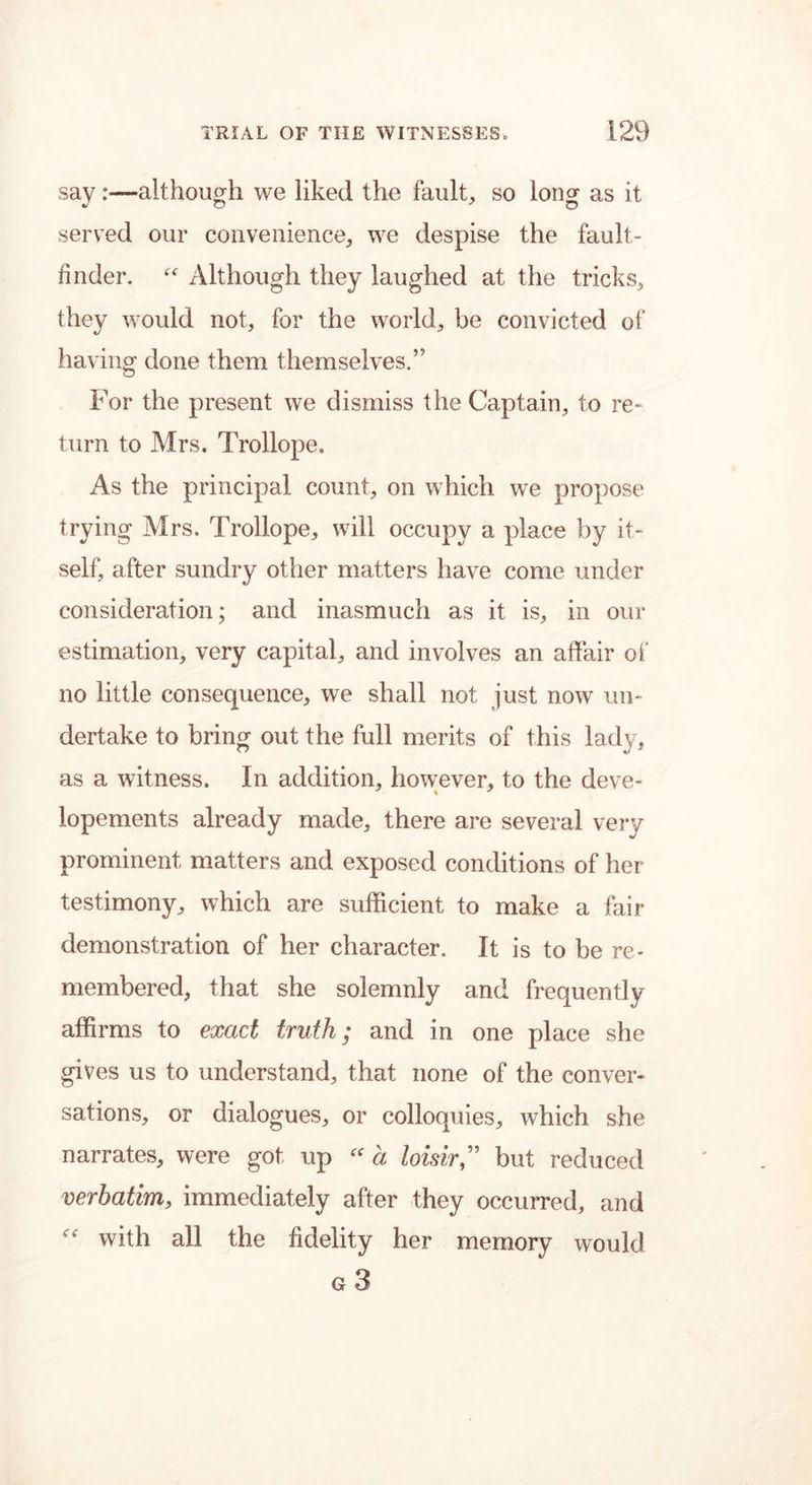 say:—although we liked the fault, so long as it served our convenience, we despise the fault- finder. “ Although they laughed at the tricks, they would not, for the world, be convicted of having done them themselves.” For the present we dismiss the Captain, to re- turn to Mrs. Trollope. As the principal count, on which we propose trying Mrs. Trollope, will occupy a place by it- self, after sundry other matters have come under consideration; and inasmuch as it is, in our estimation, very capital, and involves an affair of no little consequence, we shall not just now un- dertake to bring out the full merits of this lady, as a witness. In addition, however, to the deve- lopements already made, there are several very prominent matters and exposed conditions of her testimony, which are sufficient to make a fair demonstration of her character. It is to be re- membered, that she solemnly and frequently affirms to exact truth; and in one place she gives us to understand, that none of the conver- sations, or dialogues, or colloquies, which she narrates, were got up “ a loisirbut reduced verbatim, immediately after they occurred, and with all the fidelity her memory would g 3
