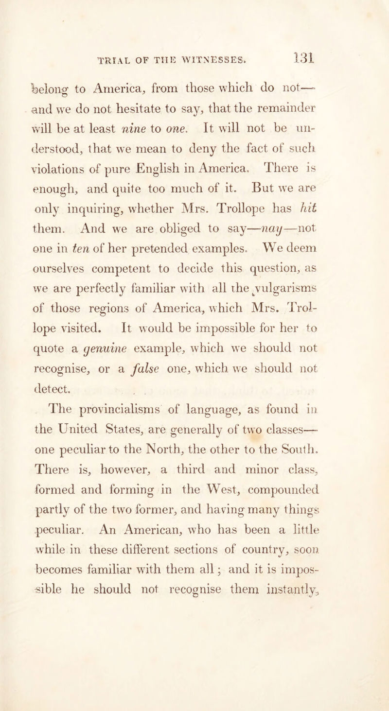 belong to America., from those which do not—- and we do not hesitate to say, that the remainder will be at least nine to one. It will not be un- derstood, that we mean to deny the fact of such violations of pure English in America. There is enough, and quite too much of it. But we are only inquiring, whether Mrs. Trollope has hit them. And we are obliged to say—nay—not one in ten of her pretended examples. We deem ourselves competent to decide this question, as we are perfectly familiar writh all the ^vulgarisms of those regions of America, which Mrs. Trol- lope visited. It would be impossible for her to quote a genuine example, which we should not recognise, or a false one, which we should not detect. The provincialisms of language, as found in the United States, are generally of two classes—» one peculiar to the North, the other to the South. There is, howTever, a third and minor class, formed and forming in the West, compounded partly of the two former, and having many things peculiar. An American, who has been a little while in these different sections of country, soon becomes familiar w7ith them all; and it is impos- sible he should not recognise them instantly.