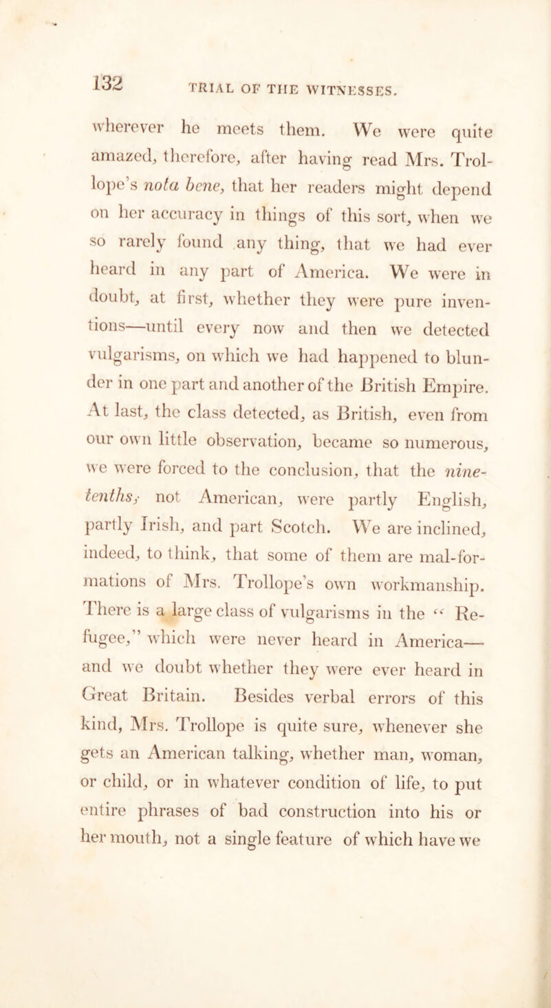 wherever he meets them. We were quite amazed, therefore, after having read Mrs. Trol- lope’s notu bene, that her readers might depend on her accuracy in things of this sort, when we so rarely found any thing, that we had ever heard in any part of America. We were in doubt, at first, whether they were pure inven- tions—until every now and then \\c detected vulgarisms, on which we had happened to blun- der in one part and another of the British Empire. At last, the class detected, as British, even from our own little observation, became so numerous, we were forced to the conclusion, that the nine- tenths,- not American, wrere partly English, partly Irish, and part Scotch. We are inclined, indeed, to think, that some of them are mal-for- mations of Mrs. Trollope’s own workmanship. 1 here is a large class of vulgarisms in the Re- fugee/’ which were never heard in America— and we doubt whether they were ever heard in Great Britain. Besides verbal errors of this kind, Mrs. Trollope is quite sure, whenever she gets an American talking, whether man, woman, or child, or in whatever condition of life, to put entire phrases of bad construction into his or her mouth, not a single feature of w hich have we