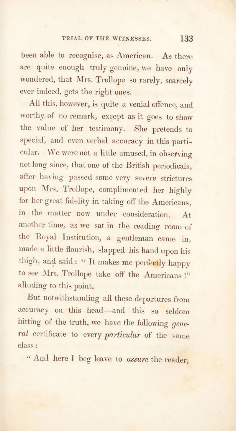 been able to recognise, as American. As there are quite enough truly genuine, we have only wondered, that Mrs. Trollope so rarely, scarcely ever indeed, gets the right ones. All this, however, is quite a venial offence, and worthy of no remark, except as it goes to show the value of her testimony. She pretends to special, and even verbal accuracy in this parti- cular. We were not a little amused, in observing not long since, that one of the British periodicals, after having passed some very severe strictures upon Mrs. Trollope, complimented her highly for her great fidelity in taking off the Americans, in the matter now under consideration. At another time, as we sat in the reading room of the Royal Institution, a gentleman came in, made a little flourish, slapped his hand upon his thigh, and said: “ It makes me perfectly happy to see Mrs. Trollope take off the Americans !” alluding to this point. But notwithstanding all these departures from accuracy on this head—and this so seldom hitting of the truth, we have the following gene- ral certificate to every particular of the same class: And here I beg leave to assure the reader.