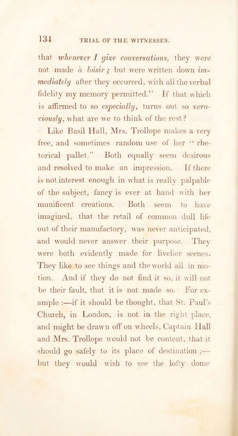 that whenever I give conversations, they were not made a loisir ; but were written down im- mediately after they occurred, with all the verbal fidelity my memory permitted.” If that which is affirmed to so especially, turns out so vera- ciously, what are we to think of the rest? Like Basil Ilall, M rs. Trollope makes a very free, and sometimes random use of her “ rhe- torical pallet.” Both equally seem desirous and resolved to make an impression. If there is not. interest enough in what is really palpable of the subject, fancy is ever at hand with her munificent creations. Both seem to have imagined, that the retail of common dull life out of their manufactory, was never anticipated, and would never answer their purpose. They were both evidently made for livelier scenes. They like to see things and the world all in mo- tion. And if they do not find it so, it will not be their fault, that it is not made so. For ex- ample :—if it should be thought, that St. Paul’s Church, in London, is not in the right place, and might be drawn off on wheels. Captain Hall and Mrs. Trollope would not be content, that it should go safely to its place of destination ;— but they would wish to see the lofty dome