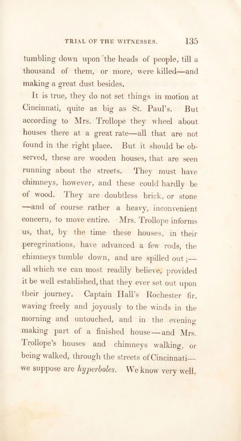 tumbling down upon the heads of people, till a thousand of them, or more, were killed—and making a great dust besides. It is true, they do not set things in motion at Cincinnati, quite as big as St. PauPs. But according to Mrs. Trollope they wheel about houses there at a great rate—all that are not found in the right place. But it should be ob- served, these are wooden houses, that are seen running about the streets. They must have chimneys, however, and these could hardly be %/ of wood. They are doubtless brick, or stone *—and of course rather a heavy, inconvenient concern, to move entire. Mrs. Trollope informs us, that, by the time these houses, in their peregrinations, have advanced a few rods, the chimneys tumble down, and are spilled out;— all which we can most readily believe, provided it be well established, that they ever set out upon their journey. Captain Hall’s Rochester fir, waving freely and joyously to the winds in the morning and untouched, and in the evening o making part of a finished house —and Mrs. I rollope's houses and chimneys walking, or being walked, through the streets of Cincinnati— we suppose are hyperboles. We know very well