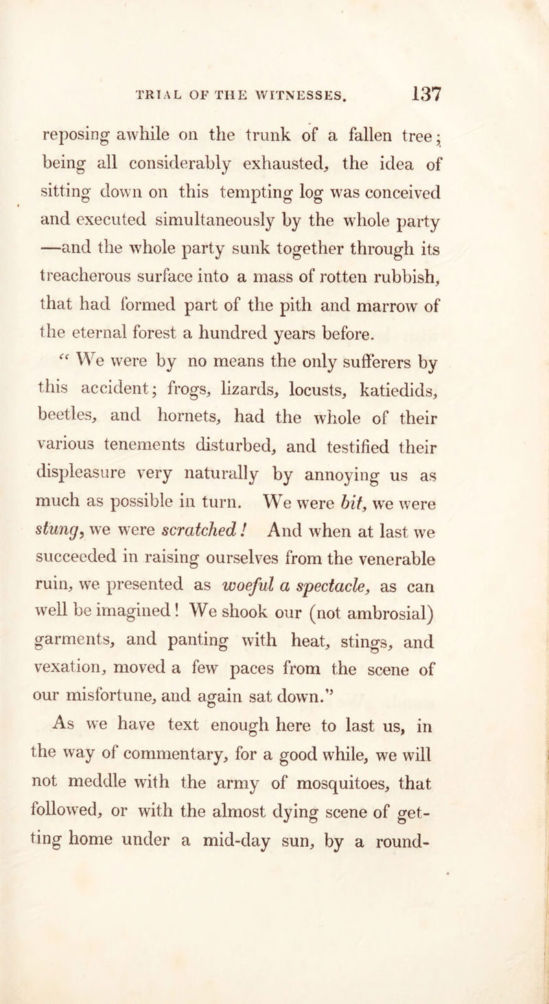 reposing awhile on the trunk of a fallen tree; being all considerably exhausted, the idea of sitting down on this tempting log was conceived and executed simultaneously by the whole party —and the whole party sunk together through its treacherous surface into a mass of rotten rubbish, that had formed part of the pith and marrow of the eternal forest a hundred years before. <f We were by no means the only sufferers by this accident; frogs, lizards, locusts, katiedids, beetles, and hornets, had the whole of their various tenements disturbed, and testified their displeasure very naturally by annoying us as much as possible in turn. We were bit, we were stung, we were scratched ! And when at last we succeeded in raising ourselves from the venerable ruin, we presented as woeful a spectacle, as can well be imagined! We shook our (not ambrosial) garments, and panting with heat, stings, and vexation, moved a few paces from the scene of our misfortune, and again sat down.” As we have text enough here to last us, in the way of commentary, for a good while, we will not meddle with the army of mosquitoes, that followed, or with the almost dying scene of get- ting home under a mid-day sun, by a round-