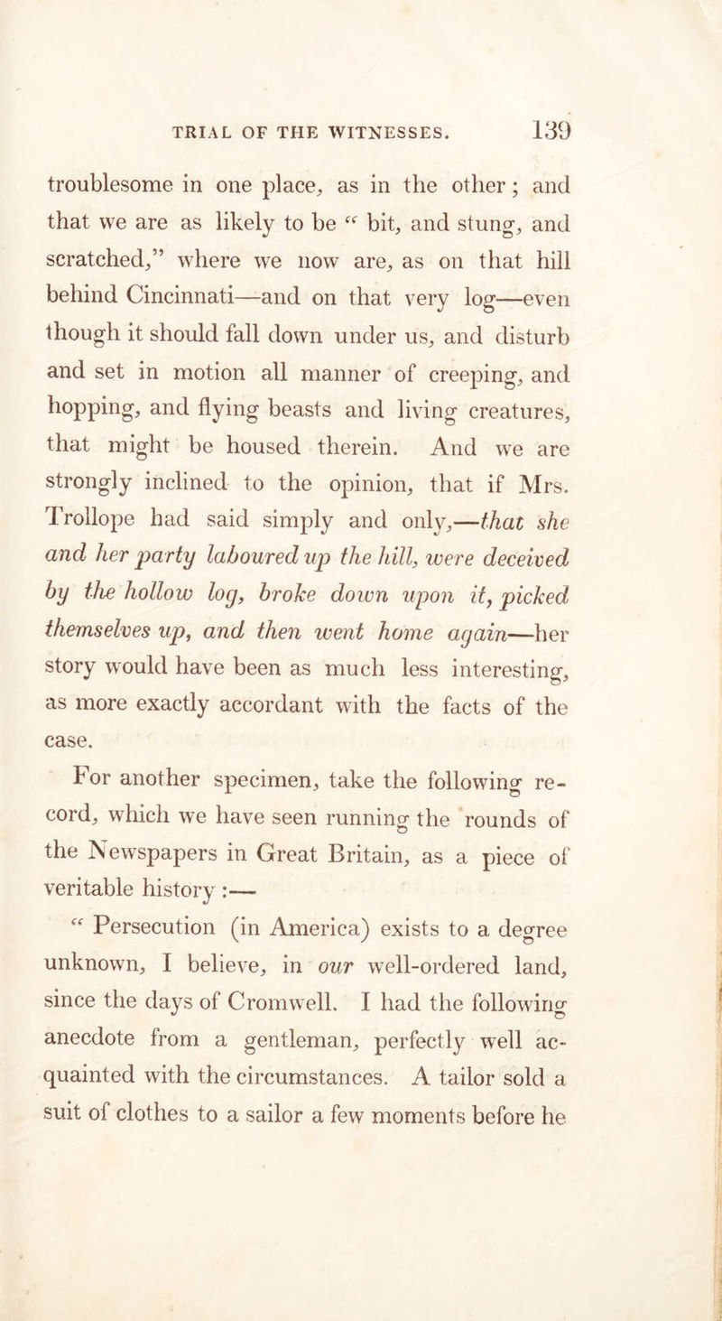 troublesome in one place, as in the other; and that we are as likely to be bit, and stung-, and scratched,” where we now are, as on that hill behind Cincinnati—and on that very log—even though it should fall down under us, and disturb and set in motion all manner of creeping, and hopping, and flying beasts and living creatures, that might be housed therein. And we are strongly inclined to the opinion, that if Mrs. Trollope had said simply and only,—that she and her party laboured up the hill, were deceived by the hollow log, broke down upon it, picked themselves up, and then went home again—her story would have been as much less interesting, as more exactly accordant with the facts of the case. lor another specimen, take the following re- cord, which we have seen running the rounds of the Newspapers in Great Britain, as a piece of veritable history :— “ Persecution (in America) exists to a degree unknown, I believe, in our well-ordered land, since the days of Cromwell. I had the following anecdote from a gentleman, perfectly well ac- quainted with the circumstances. A tailor sold a suit of clothes to a sailor a few moments before he