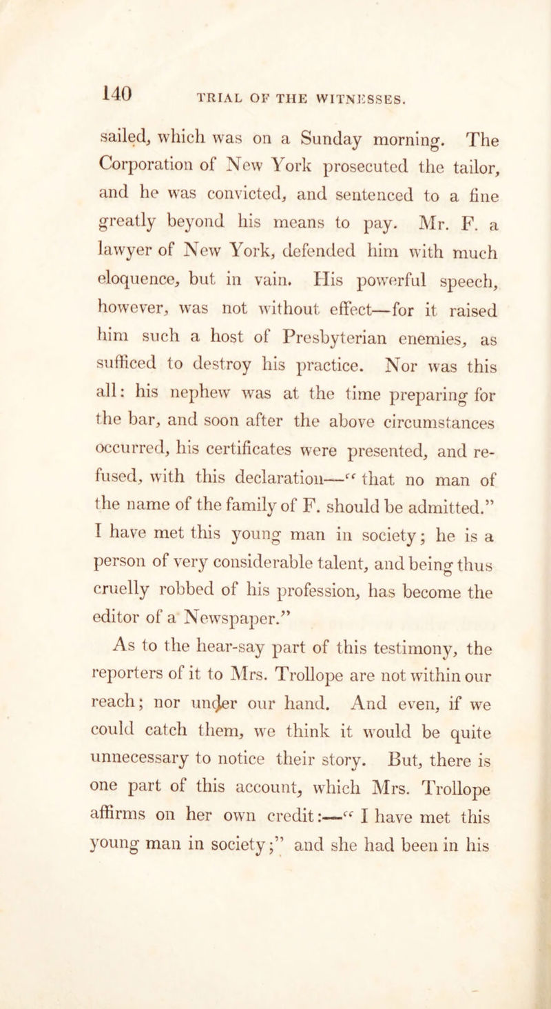 TRIAL OF THE WITNESSES. sailed, which was on a Sunday morning. The Corporation of New York prosecuted the tailor, and he was convicted, and sentenced to a fine greatly beyond his means to pay. Mr. F. a lawyer of New York, defended him with much eloquence, but in vain* His powerful speech, however, was not without effect—for it raised him such a host of Presbyterian enemies, as sufficed to destroy his practice. Nor was this all: his nephew was at the time preparing for the bar, and soon after the above circumstances occurred, his certificates were presented, and re- fused, with this declaration—that no man of the name of the family of F. should be admitted.” I have met this young man in society; he is a person of very considerable talent, and beino- thus o cruelly robbed of his profession, has become the editor of a Newspaper.” As to the hear-say part of this testimony, the reporters of it to Mrs. Trollope are not within our reach; nor uncjer our hand. And even, if wre could catch them, we think it would be quite unnecessary to notice their story. But, there is one part of this account, which Mrs. Trollope affirms on her own credit:—(f I have met this young man in societyand she had been in his