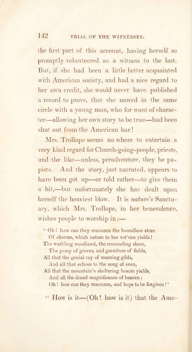 J42 the first part of this account, having herself so promptly volunteered as a witness to the last. But, if she had been a little better acquainted with American society, and had a nice regard to her own credit, she would never have published a record to prove, that she moved in the same circle with a young man, who for want of charac- ter—allowing her own story to be true—had been shut out from the American bar ! Mrs. Trollope seems no where to entertain a very kind regard for Church-going-people, priests, and the like—unless, peradventure, they be pa- pists. And the story, just narrated, appears to have been got up—or told rather—to give them a hit,—but unfortunately she has dealt upon herself the heaviest blow. It is nature’s Sanctu- ary, which Mrs. Trollope, in her benevolence, wishes people1 to worship in:— “ Oh ! how can they renounce the boundless store Of charms, which nature to her vot’ries yields! The warbling woodland, the resounding shore, The pomp of groves, and garniture of fields, All that the genial ray of morning gilds, And all that echoes to the song of even, All that the mountain's sheltering bosom yields, And all the dread magnificence of heaven ; Oh ! how can they renounce, and hope to be forgiven!” How is it—(Oh! how is it) that the A me-
