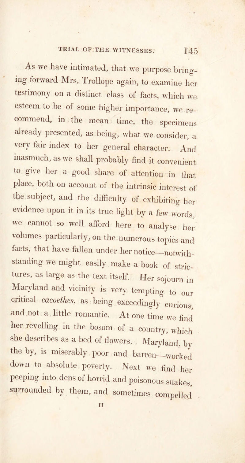 As we have intimated, that we purpose bring- ing' forward Mrs. Trollope again, to examine her testimony on a distinct class of facts, which we esteem to be oi some higher importance, we re- commend, in the mean time, the specimens already presented, as being, what we consider, a very fair index to her general character. And inasmuch, as we shall probably find it convenient to give her a good share of attention in that place, both on account of the intrinsic interest of the subject, and the difficulty of exhibiting her evidence upon it in its true light by a few words, we cannot so well afford here to analyse her volumes particularly, on the numerous topics and facts, that have fallen under her notice—notwith- standing we might easily make a book of stric- tures, as large as the text itself. Her sojourn in Maryland and vicinity is very tempting to our critical cacoethes, as being exceedingly curious and not a little romantic. At one time we find” her revelling in the bosom of a country, which she describes as a bed of flowers. Maryland, by the by, is miserably poor and barren—worked down to absolute poverty. Next we find her peeping into dens of horrid and poisonous snakes, surrounded by them, and sometimes compelled H