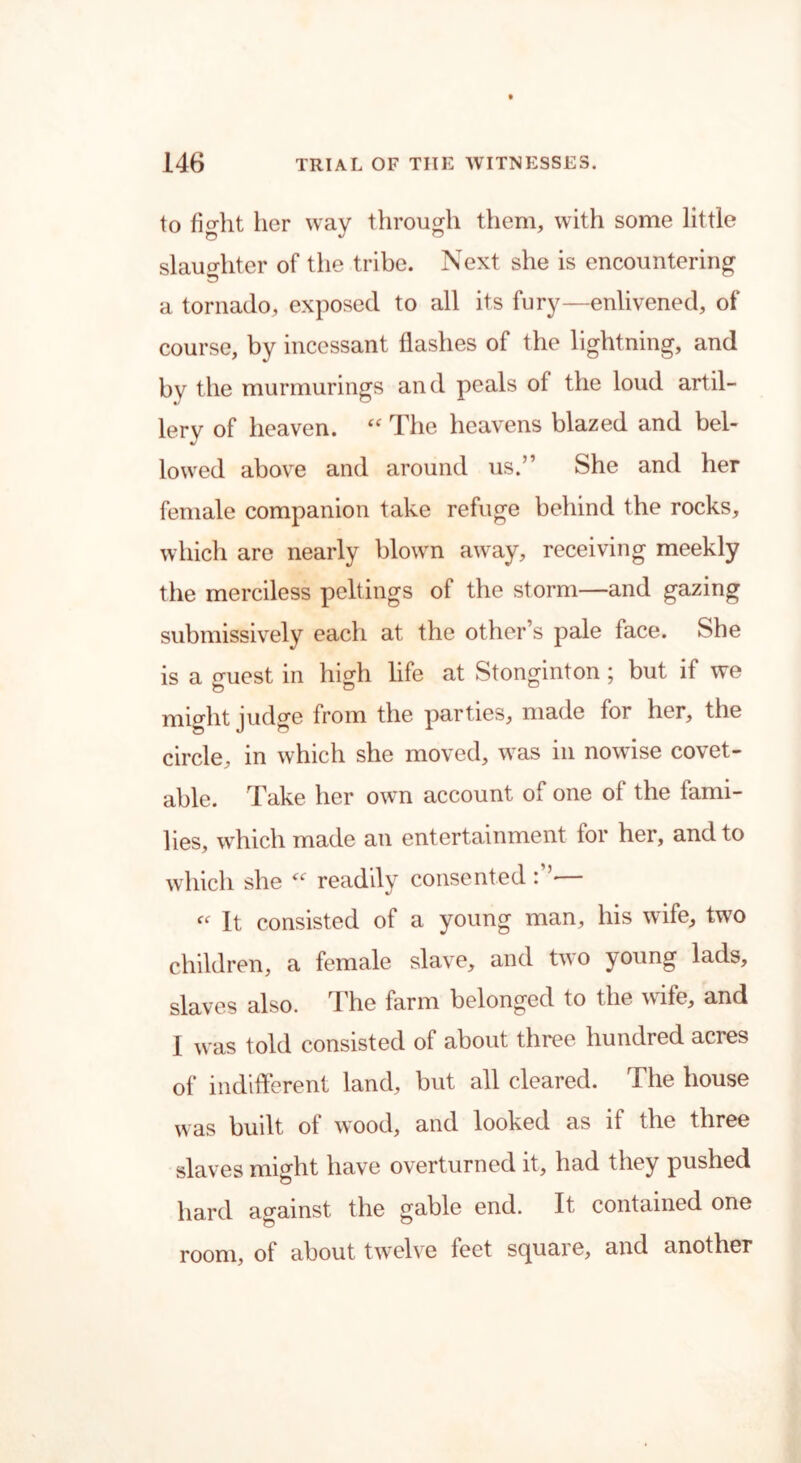to fight her way through them, with some little slaughter of the tribe. Next she is encountering a tornado, exposed to all its fury—enlivened, of course, by incessant flashes of the lightning, and by the murmurings and peals of the loud artil- lery of heaven. “ The heavens blazed and bel- lowed above and around us.” She and her female companion take refuge behind the rocks, which are nearly blown away, receiving meekly the merciless peltings of the storm—and gazing submissively each at the other’s pale face. She is a guest in high life at Stonginton; but if we might judge from the parties, made for her, the circle, in which she moved, was in nowise covet- able. Take her own account of one of the fami- lies, which made an entertainment for her, and to which she “ readily consented — It consisted of a young man, his wife, two children, a female slave, and two young lads, slaves also. The farm belonged to the wife, and I was told consisted of about three hundred acres of indifferent land, but all cleared. The house was built of w’ood, and looked as it the three slaves might have overturned it, had they pushed hard against the gable end. It contained one room, of about twelve feet square, and another