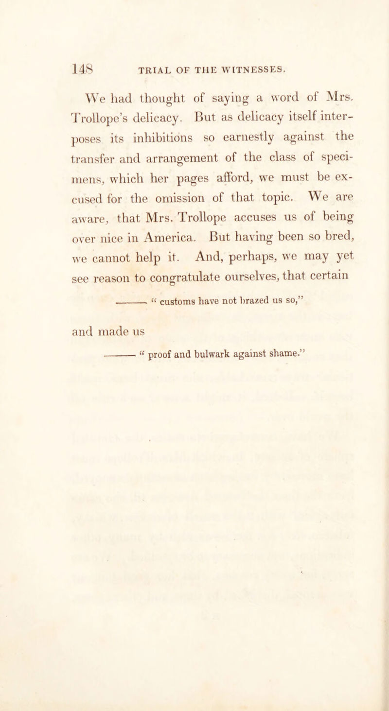 We had thought of saying a word of Mrs. Trollope’s delicacy. But as delicacy itself inter- poses its inhibitions so earnestly against the transfer and arrangement of the class ol speci- mens, which her pages afford, we must be ex- cused for the omission of that topic. We are aware, that Mrs. Trollope accuses us of being over nice in America. But having been so bred, we cannot help it. And, perhaps, we may yet see reason to congratulate ourselves, that certain « customs have not brazed us so,” and made us “ proof and bulwark against shame.’