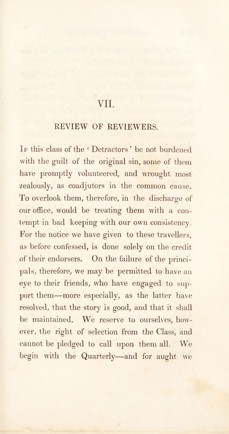 VII. REVIEW OF REVIEWERS. I f this class of the * Detractors ’ be not burdened with the guilt of the original sin, some of them have promptly volunteered, and wrought most zealously, as coadjutors in the common cause. To overlook them, therefore, in the discharge of our office, would be treating them with a con- tempt in bad keeping with our own consistency. For the notice we have given to these travellers, as before confessed, is done solely on the credit of their endorsers. On the failure of the princi- pals, therefore, we may be permitted to have an eye to their friends, who have engaged to sup- port them—more especially, as the latter have resolved, that the story is good, and that it shall be maintained. We reserve to ourselves, how- ever, the right of selection from the Class, and cannot be pledged to call upon them all. We begin with the Quarterly—and for aught we