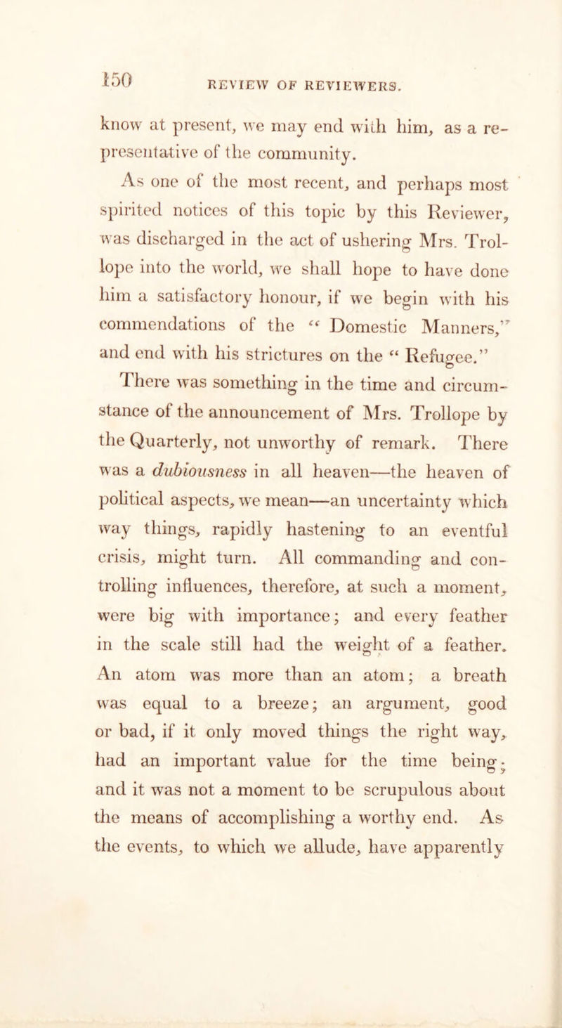 REVIEW OF REVIEWERS. know at present, we may end with him, as a re- presentative of the community. As one of the most recent, and perhaps most spirited notices of this topic by this Reviewer, was discharged in the act of ushering Mrs. Trol- lope into the world, we shall hope to have done him a satisfactory honour, if we begin with his commendations of the “ Domestic Manners/* and end with his strictures on the “ Refugee.” 1 here was something in the time and circum- stance of the announcement of Mrs. Trollope by the Quarterly, not unworthy of remark. There was a dubiousness in all heaven—the heaven of political aspects, we mean—an uncertainty which way things, rapidly hastening to an eventful crisis, might turn. All commanding and con- trolling influences, therefore, at such a moment, were big with importance; and every feather in the scale still had the weight of a feather. An atom was more than an atom; a breath was equal to a breeze; an argument, good or bad, if it only moved things the right way, had an important value for the time being- and it was not a moment to be scrupulous about the means of accomplishing a worthy end. As the events, to which we allude, have apparently