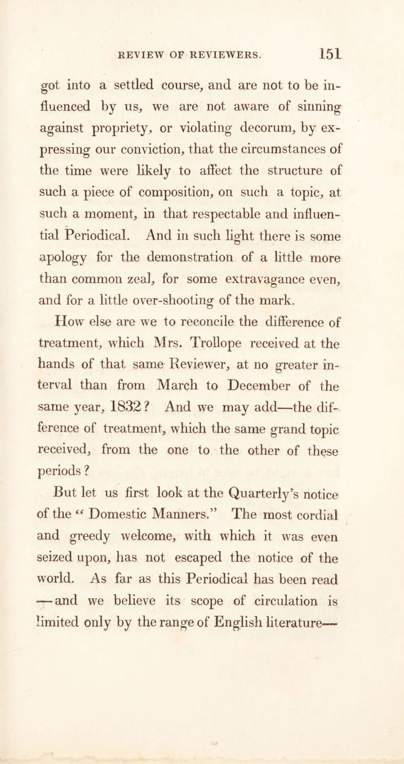 got into a settled course, and are not to be in- fluenced by us, we are not aware of sinning against propriety, or violating decorum, by ex- pressing our conviction, that the circumstances of the time were likely to affect the structure of such a piece of composition, on such a topic, at such a moment, in that respectable and influen- tial Periodical. And in such light there is some o apology for the demonstration of a little more than common zeal, for some extravagance even, and for a little over-shooting of the mark. How else are we to reconcile the difference of treatment, which Mrs. Trollope received at the hands of that same Reviewer, at no greater in- terval than from March to December of the same year, 1832 ? And we may add—the dif- ference of treatment, which the same grand topic received, from the one to the other of these periods ? But let us first look at the Quarterly’s notice of the Domestic Manners.” The most cordial and greedy welcome, with which it was even seized upon, has not escaped the notice of the world. As far as this Periodical has been read — and we believe its scope of circulation is limited only by the range of English literature—