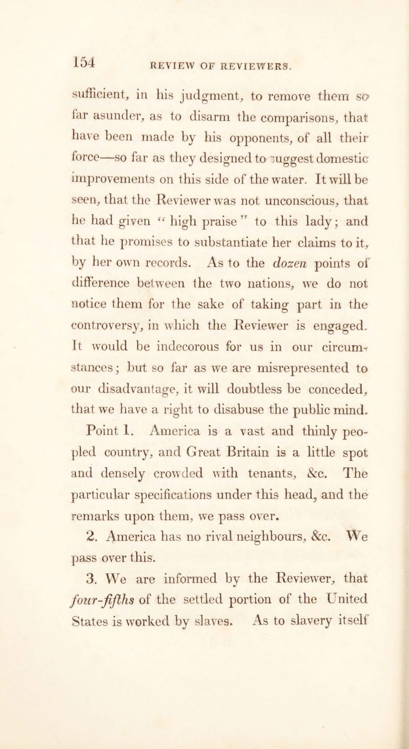 sufficient, in his judgment, to remove them so iar asunder, as to disarm the comparisons, that have been made by his opponents, of all their force—so far as they designed to suggest domestic improvements on this side of the water. It will be seen, that the Reviewer was not unconscious, that he had given “ high praise ” to this lady; and that he promises to substantiate her claims to it, by her own records. As to the dozen points of difference between the two nations, we do not notice them for tlie sake of taking part in the controversy, in which the Reviewer is engaged. It would be indecorous for us in our circum- stances ; but so far as we are misrepresented to our disadvantage, it will doubtless be conceded, that we have a right to disabuse the public mind. Point 1. America is a vast and thinly peo- pled country, and Great Britain is a little spot and densely crowded with tenants, &c. The particular specifications under this head, and the remarks upon them, wTe pass over. 2. America has no rival neighbours, &c. We pass over this. 3. We are informed by the Reviewer, that four-fifths of the settled portion of the United States is worked by slaves. As to slavery itself