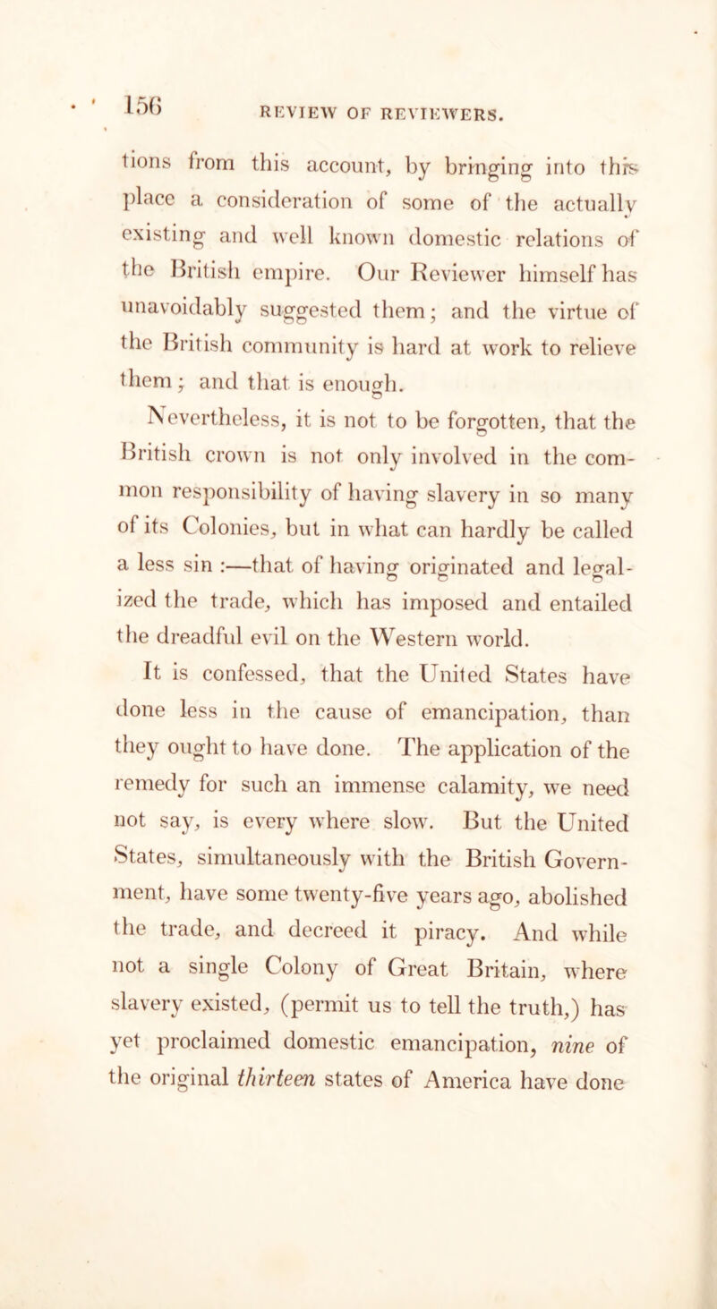 REVIEW OF REVIEWERS. tions from this account, by bringing into this place a consideration of some of the actually existing and well known domestic relations of the British empire. Our Reviewer himself has unavoidably suggested them; and the virtue of the British community is hard at work to relieve them ; and that is enough. IN evertheless, it is not to be forgotten, that the British crown is not only involved in the com- mon responsibility of having slavery in so many of its Colonies, but in what can hardly be called a less sin :—that of having originated and le^al- ized the trade, which has imposed and entailed the dreadful evil on the Western world. It is confessed, that the United States have done less in the cause of emancipation, than they ought to have done. The application of the remedy for such an immense calamity, we need not say, is every where slow. But the United States, simultaneously with the British Govern- ment, have some twenty-five years ago, abolished the trade, and decreed it piracy. And while not a single Colony of Great Britain, where slavery existed, (permit us to tell the truth,) has yet proclaimed domestic emancipation, nine of the original thirteen states of America have done