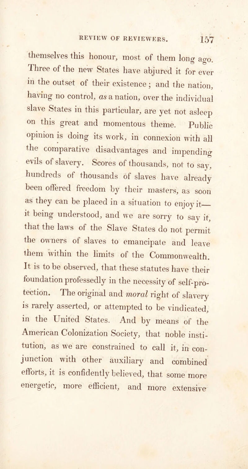 themselves this honour, most of them long ago. Three of the new States have abjured it for ever in the outset of their existence; and the nation, having no control, as a nation, over the individual slave States in this particular, are yet not asleep on this great and momentous theme. Public opinion is doing its work, in connexion with all the comparative disadvantages and impending evils of slavery. Scores of thousands, not to say, hundreds of thousands of slaves have already been offered freedom by their masters, as soon as they can be placed in a situation to enjoy it it being understood, and we are sorry to say it, that the laws of the Slave States do not permit the owners of slaves to emancipate and leave them within the limits of the Commonwealth. It is to be observed, that these statutes have their foundation professedly in the necessity of self-pro- tection. The original and moral right of slavery is rarely asserted, or attempted to be vindicated, in the United States. And by means of the American Colonization Society, that noble insti- tution, as wre are constrained to call it, in con- junction with other auxiliary and combined efforts, it is confidently believed, that some more energetic, more efficient, and more extensive