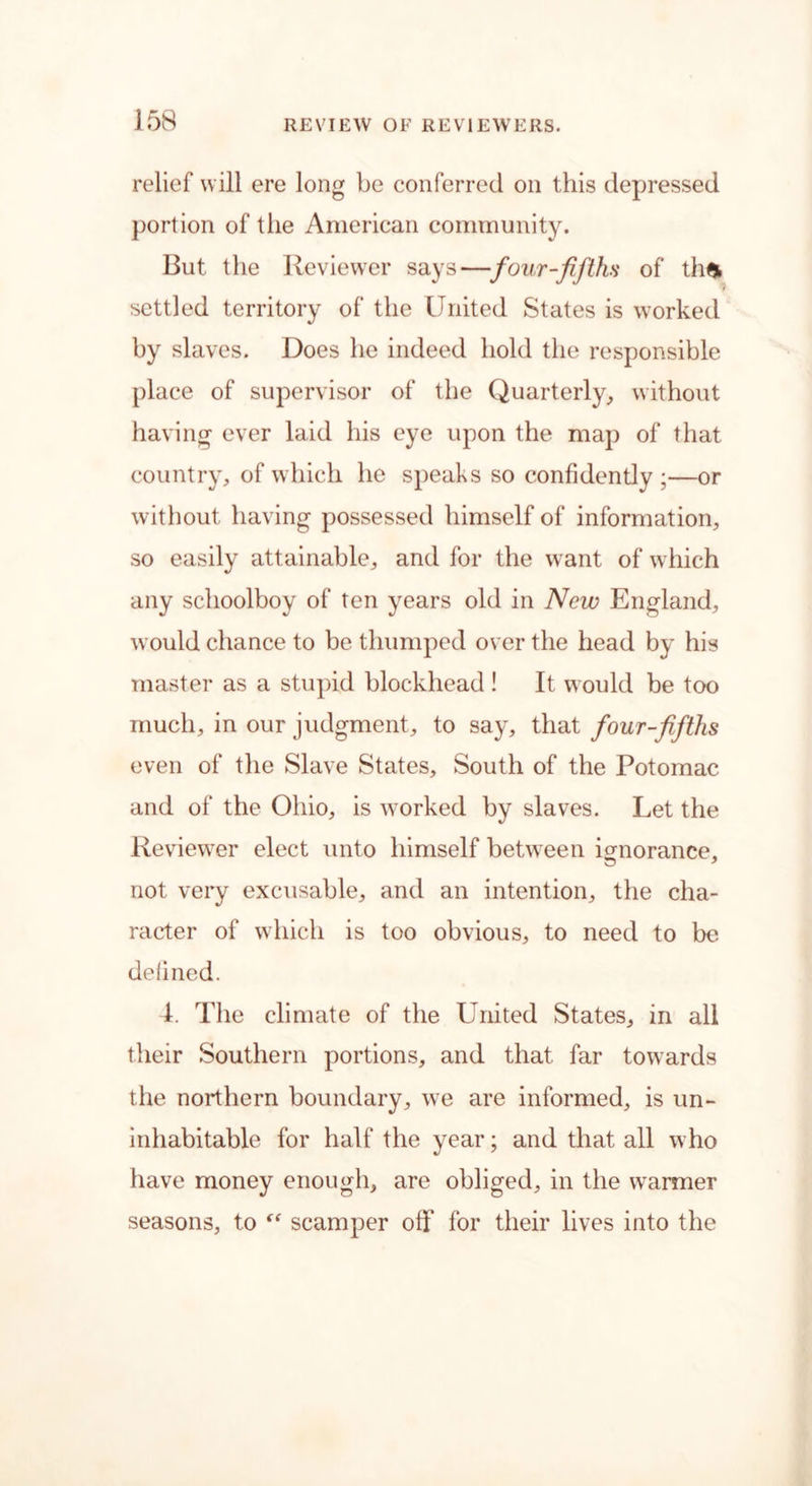 relief will ere long be conferred on this depressed portion of the American community. But the Reviewer says—four-fifths of th£ settled territory of the United States is worked by slaves. Does he indeed hold the responsible place of supervisor of the Quarterly, without having ever laid his eye upon the map of that country, of which he speaks so confidently;—or without having possessed himself of information, so easily attainable, and for the want of which any schoolboy of ten years old in New England, would chance to be thumped over the head by his master as a stupid blockhead ! It would be too much, in our judgment, to say, that four-fifths even of the Slave States, South of the Potomac and of the Ohio, is worked by slaves. Let the Reviewer elect unto himself between ignorance, not very excusable, and an intention, the cha- racter of which is too obvious, to need to be defined. 1. The climate of the United States, in all their Southern portions, and that far towards the northern boundary, we are informed, is un- inhabitable for half the year; and that all who have money enough, are obliged, in the warmer seasons, to st scamper off for their lives into the