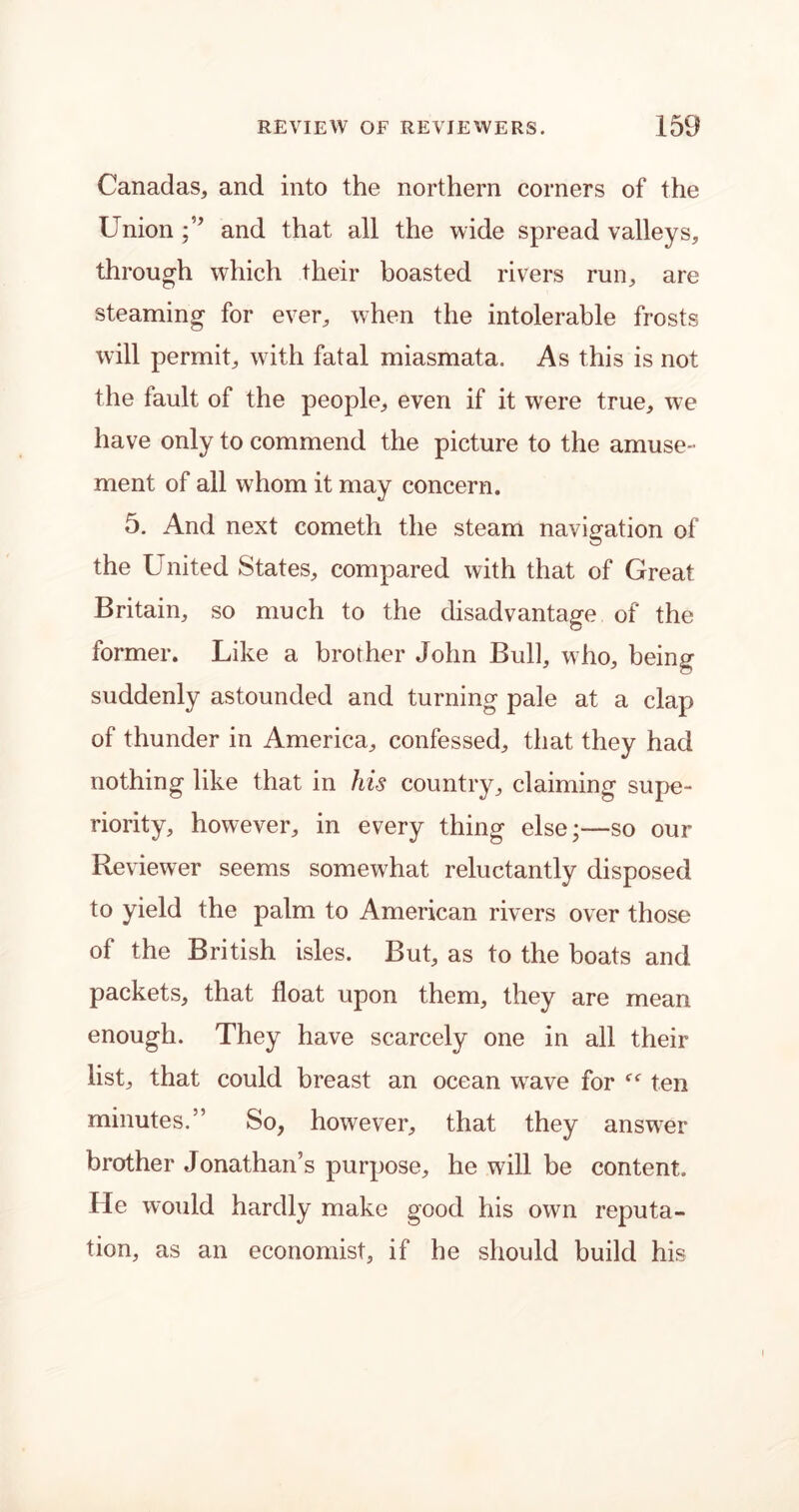 Canadas, and into the northern corners of the Union and that all the wide spread valleys, through which their boasted rivers run, are steaming for ever, when the intolerable frosts will permit, with fatal miasmata. As this is not the fault of the people, even if it were true, we have only to commend the picture to the amuse- ment of all whom it may concern. 5. And next corneth the steam navigation of the United States, compared with that of Great Britain, so much to the disadvantage of the former. Like a brother John Bull, who, being suddenly astounded and turning pale at a clap of thunder in America, confessed, that they had nothing like that in his country, claiming supe- riority, however, in every thing else;—so our Reviewer seems somewhat reluctantly disposed to yield the palm to American rivers over those of the British isles. But, as to the boats and packets, that float upon them, they are mean enough. They have scarcely one in all their list, that could breast an ocean wave for f<r ten minutes.” So, however, that they answer brother Jonathan’s purpose, he will be content. He would hardly make good his own reputa- tion, as an economist, if he should build his