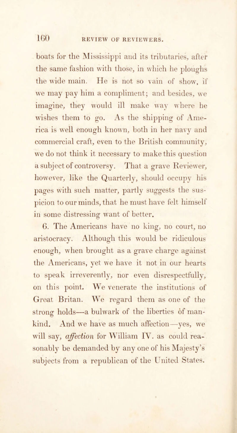 boats for the Mississippi and its tributaries, after the same fashion with those, in which he ploughs the wide main. lie is not so vain of show, if we may pay him a compliment; and besides, we imagine, they would ill make way where he wishes them to go. As the shipping of Ame- rica is well enough known, both in her navy and commercial craft, even to the British community, we do not think it necessary to make this question a subject of controversy. That a grave Reviewer, however, like the Quarterly, should occupy his pages with such matter, partly suggests the sus- picion to our minds, that he must have felt himself in some distressing- want of better. 6. The Americans have no king, no court, no aristocracy. Although this would be ridiculous enough, when brought as a grave charge against the Americans, yet we have it not in our hearts to speak irreverently, nor even disrespectfully, on this point. We venerate the institutions of Great Britan. We regard them as one of the strong holds—a bulwark of the liberties of man- kind. And we have as much affection—yes, we will say, affection for William IV. as could rea- sonably be demanded by any one of his Majesty’s subjects from a republican of the United States.