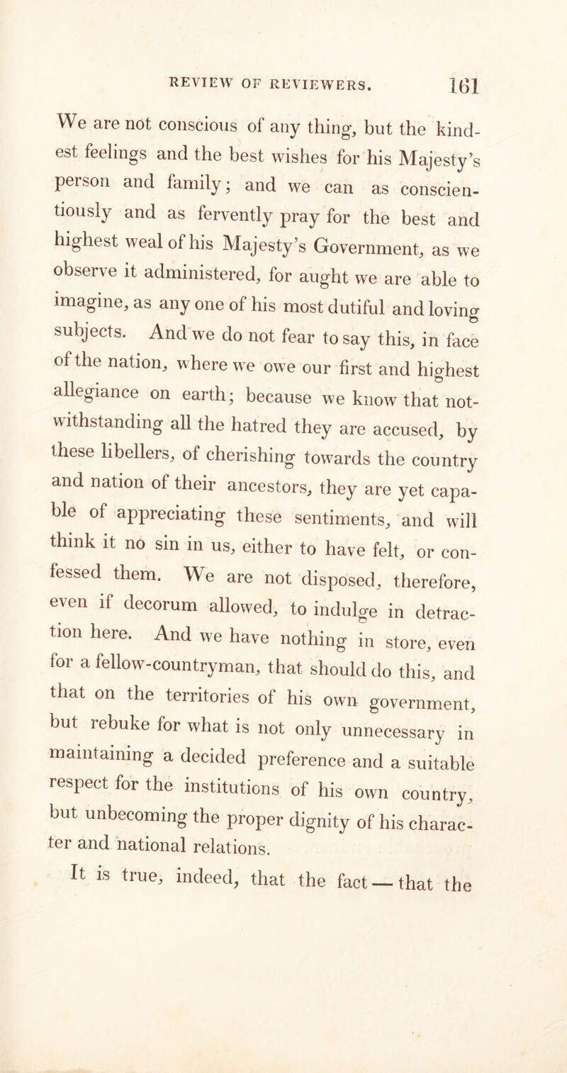 We are not conscious of any thing, but the kind- est feelings and the best wishes for his Majesty’s person and family; and we can as conscien- tiously and as fervently pray for the best and highest weal of his Majesty’s Government, as we observe it administered, for aught we are able to imagine, as any one of his most dutiful and loving subjects. And we do not fear to say this, in face of the nation, where we owe our first and highest allegiance on earth; because we know that not- withstanding all the hatred they are accused, by these libellers, of cherishing towards the country and nation of their ancestors, they are yet capa- ble of appreciating these sentiments, and will think it no sin in us, either to have felt, or con- fessed them. We are not disposed, therefore, even if decorum allowed, to indulge in detrac- tion here. And we have nothing in store, even for a fellow-countryman, that should do this, and that on the territories of his own government, but rebuke for what is not only unnecessary in maintaining a decided preference and a suitable respect for the institutions of his own country, but unbecoming the proper dignity of his charac- ter and national relations. It is true, indeed, that the fact —that the