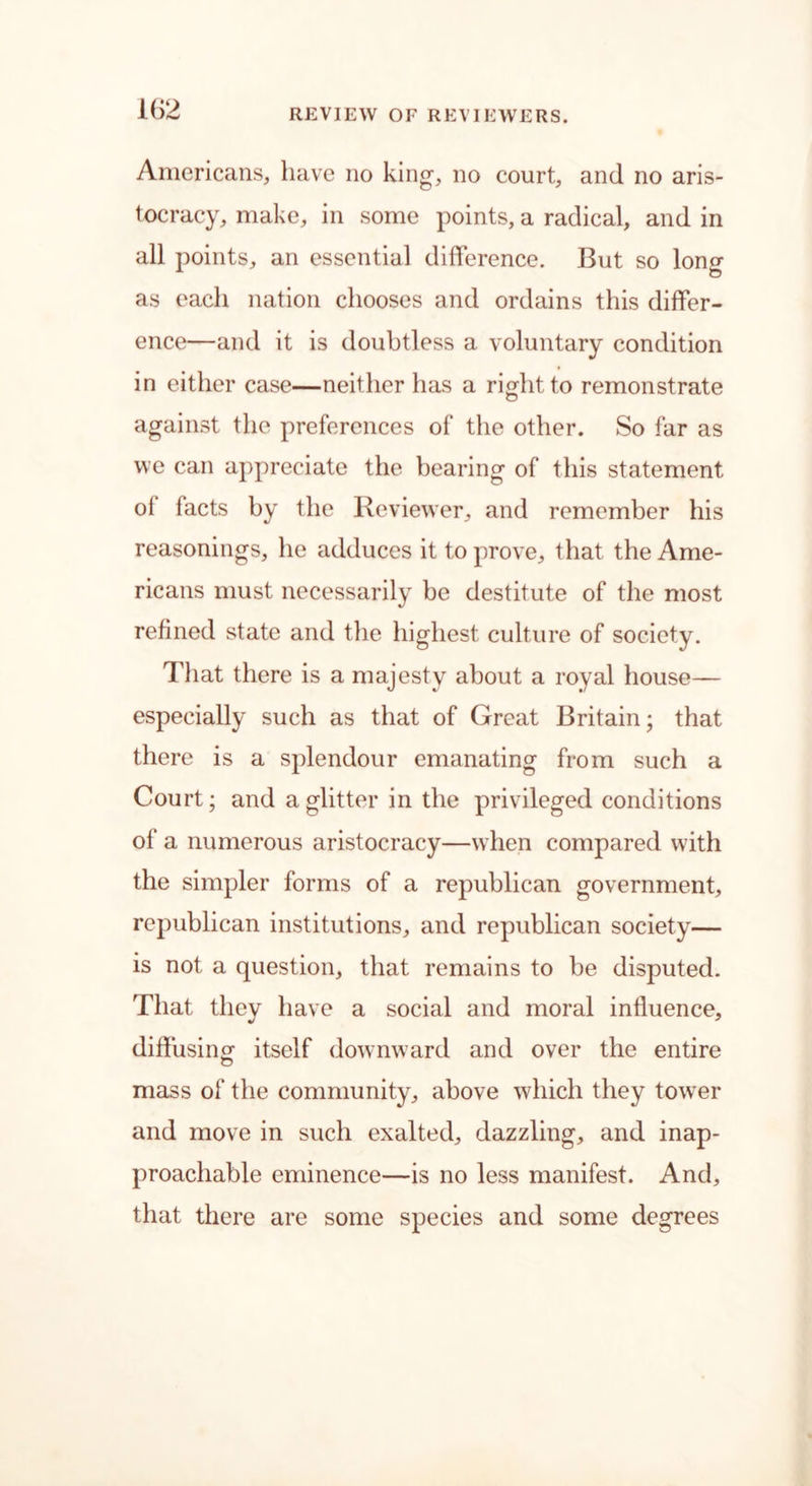 Americans, have no king-, no court, and no aris- tocracy, make, in some points, a radical, and in all points, an essential difference. But so long as each nation chooses and ordains this differ- ence—and it is doubtless a voluntary condition in either case—neither has a right to remonstrate o against the preferences of the other. So far as we can appreciate the bearing of this statement ot tacts by the Reviewer, and remember his reasonings, he adduces it to prove, that the Ame- ricans must necessarily be destitute of the most refined state and the highest culture of society. That there is a majesty about a royal house— especially such as that of Great Britain; that there is a splendour emanating from such a Court; and a glitter in the privileged conditions of a numerous aristocracy—when compared with the simpler forms of a republican government, republican institutions, and republican society— is not a question, that remains to be disputed. That they have a social and moral influence, diflusing itself downward and over the entire mass of the community, above which they tow7er and move in such exalted, dazzling, and inap- proachable eminence—is no less manifest. And, that there are some species and some degrees