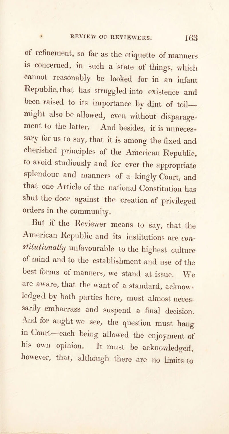 of refinement, so far as the etiquette of manners is concerned, in such a state of things, which cannot reasonably be looked for in an infant Republic, that has struggled into existence and been raised to its importance by dint of toil— might also be allowed, even without disparage- ment to the latter. And besides, it is unneces- sary for us to say, that it is among the fixed and cherished principles of the American Republic, to avoid studiously and for ever the appropriate splendour and manners of a kingly Court, and that one Article of the national Constitution has shut the door against the creation of privileged orders in the community. But if the Reviewer means to say, that the American Republic and its institutions are con- stitutionally unfavourable to the highest culture of mind and to the establishment and use of the best forms of manners, we stand at issue. We are aware, that the want of a standard, acknow- ledged by both parties here, must almost neces- saiily embarrass and suspend a final decision. And for aught we see, the question must hang in Court each being allowed the enjoyment of his own opinion. It must be acknowledged, however, that, although there are no limits to