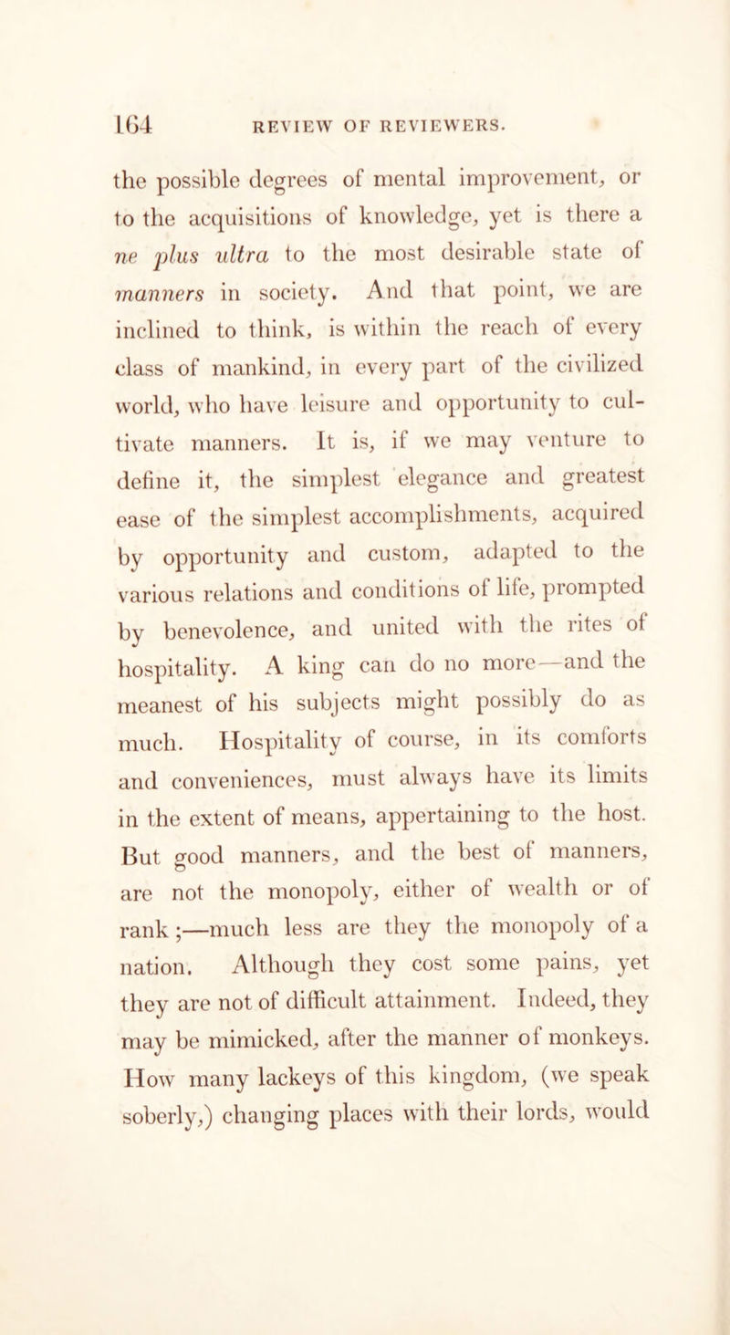the possible degrees of mental improvement, or to the acquisitions of knowledge, yet is there a ne plus ultra to the most desirable state of manners in society. And that point, we are inclined to think, is within the reach ol every class of mankind, in every part of the civilized world, who have leisure and opportunity to cul- tivate manners. It is, it we may venture to define it, the simplest elegance and greatest ease of the simplest accomplishments, acquired by opportunity and custom, adapted to the various relations and conditions ot life, prompted by benevolence, and united with the rites ot hospitality. A king can do no more—and the meanest of his subjects might possibly do as much. Hospitality of course, in its comforts and conveniences, must always have its limits in the extent of means, appertaining to the host. But o-ood manners, and the best ot manners, are not the monopoly, either of wealth or ot rank ;—much less are they the monopoly of a nation. Although they cost some pains, yet they are not of difficult attainment. Indeed, they may be mimicked, after the manner of monkeys. How many lackeys of this kingdom, (we speak soberly,) changing places with their lords, would