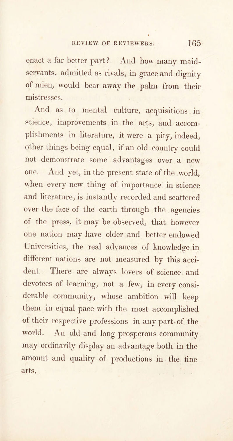 enact a far better part ? And how many maid- servants, admitted as rivals, in grace and dignity of mien, would bear away the palm from their mistresses. And as to mental culture, acquisitions in science, improvements in the arts, and accom- plishments in literature, it were a pity, indeed, other things being equal, if an old country could not demonstrate some advantages over a new one. And yet, in the present state of the world, when every new thing of importance in science and literature, is instantly recorded and scattered over the face of the earth through the agencies of the press, it may be observed, that however one nation may have older and better endowed Universities, the real advances of knowledge in different nations are not measured by this acci- dent. There are always lovers of science and devotees of learning, not a few, in every consi- derable community, whose ambition will keep them in equal pace with the most accomplished of their respective professions in any part-of the world. An old and long prosperous community may ordinarily display an advantage both in the amount and quality of productions in the fine arts.