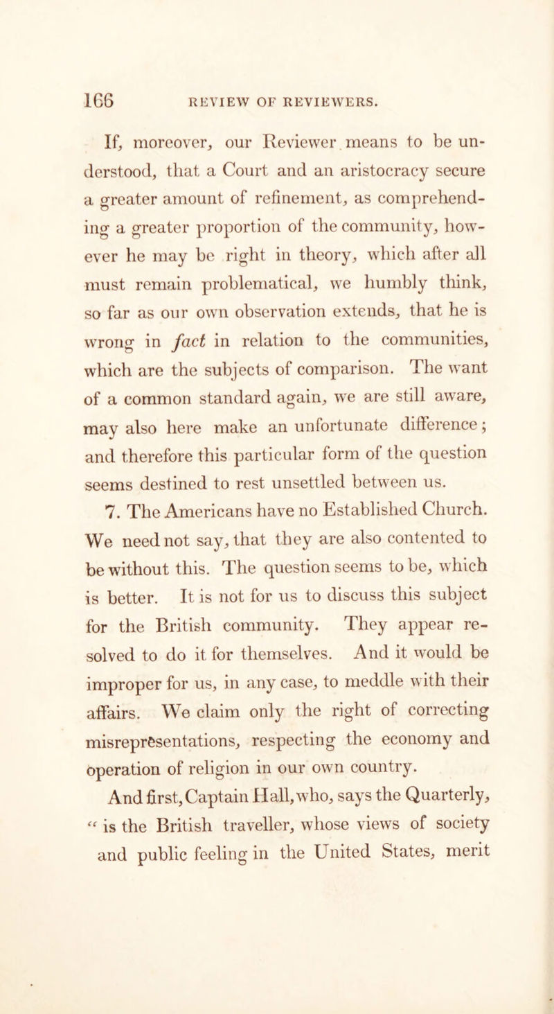 If, moreover, our Reviewer means to be un- derstood, that a Court and an aristocracy secure a greater amount of refinement, as comprehend- ing a greater proportion of the community, how- ever he may be right in theory, which after all must remain problematical, we humbly think, so far as our own observation extends, that he is wrong in fact in relation to the communities, which are the subjects of comparison. The want of a common standard again, we are still aware, may also here make an unfortunate difference; and therefore this particular form of the question seems destined to rest unsettled between us. 7. The Americans have no Established Church. We need not say, that they are also contented to be without this. The question seems to be, which is better. It is not for us to discuss this subject for the British community. They appear re- solved to do it for themselves. And it would be improper for us, in any case, to meddle with their affairs. We claim only the right of correcting misrepresentations, respecting the economy and operation of religion in our own country. And first, Captain Hall, who, says the Quarterly, “ is the British traveller, whose views of society and public feeling in the United States, merit