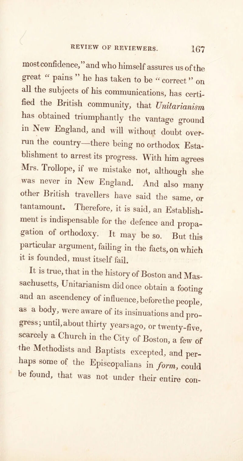 most confidence, and who himself assures us of the great “ pains ” he has taken to be “ correct ” on all the subjects of his communications, has certi- fied the British community, that Unitarianism has obtained triumphantly the vantage ground in New England, and will without doubt over- run the country—there being no orthodox Esta- blishment to arrest its progress. With him agrees Mrs. Trollope, if we mistake not, although she was never in New England. And also many other British travellers have said the same, or tantamount. Therefore, it is said, an Establish- ment is indispensable for the defence and propa- gation of orthodoxy. It may be so. But this particular argument, failing in the facts, on which it is founded, must itself fail. It is true, that m the history of Boston and Mas- sachusetts, Unitarianism did once obtain a footing and an ascendency of influence, before the people, as a body, were aware of its insinuations and pro- gress; untd, about thirty years ago, or twenty-five, scarcely a Church in the City of Boston, a few of the Methodists and Baptists excepted, and per- haps some of the Episcopalians in form, could be found, that was not under their entire con-