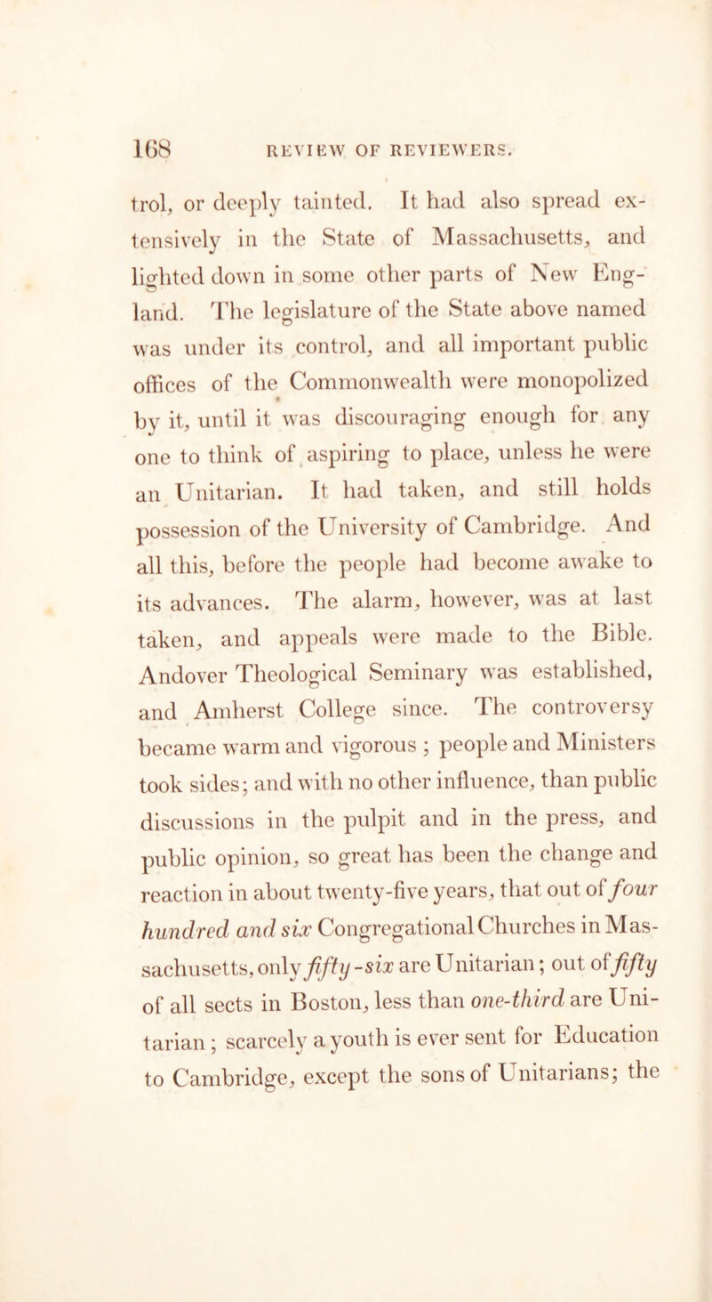 trol, or deeply tainted. It had also spread ex- tensively in the State of Massachusetts, and lighted down in some other parts of New Eng- land. The legislature of the State above named was under its control, and all important public offices of the Commonwealth were monopolized bv it, until it was discouraging enough for any •/ one to think of aspiring to place, unless he were an Unitarian. It had taken, and still holds possession of the University of Cambridge. And all this, before the people had become awake to its advances. The alarm, however, was at last taken, and appeals were made to the Bible. Andover Theological Seminary was established, and Amherst College since. The controversy became warm and vigorous ; people and Ministers took sides; and with no other influence, than public discussions in the pulpit and in the press, and public opinion, so great has been the change and reaction in about twenty-five years, that out o{four hundred and six Congregational Churches in Mas- sachusetts, only fifty-six are Unitarian; out o \ fifty of all sects in Boston, less than one-third are Uni- tarian; scarcely a youth is ever sent for Education to Cambridge, except the sons of Unitarians; the
