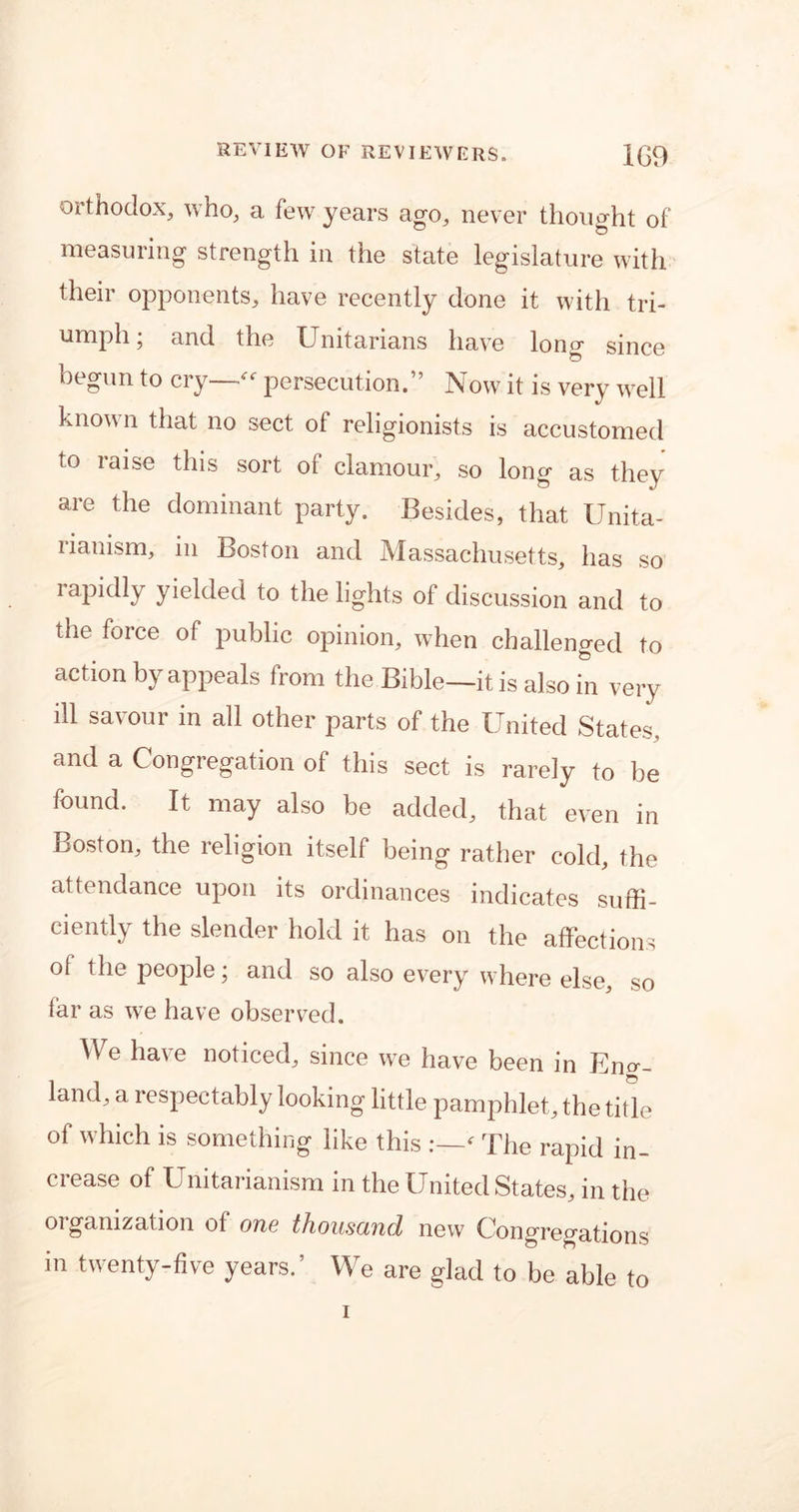 orthodox, who, a few years ago, never thought of measuring strength in the state legislature with their opponents, have recently done it with tri- umph, and the Unitarians have long since begun to cry—“ persecution.” Now it is very well known that no sect of religionists is accustomed to raise this sort of clamour, so long as they are the dominant party. Besides, that Unita- rianism, in Boston and Massachusetts, has so rapidly yielded to the lights of discussion and to the force of public opinion, when challenged to action by appeals from the Bible—it is also in very ill savour in all other parts of the United States, and a Congregation of this sect is rarely to be found. It may also be added, that even in Boston, the religion itself being rather cold, the attendance upon its ordinances indicates suffi- ciently the slender hold it has on the affections ol the people, and so also every where else, so far as we have observed. We have noticed, since we have been in En°-- land, a respectably looking little pamphlet, the title of which is something like this ' The rapid in- crease of Uriitarianism in the United States, in the organization of one thousand new Congregations in twenty-five years.’ We are glad to be able to i