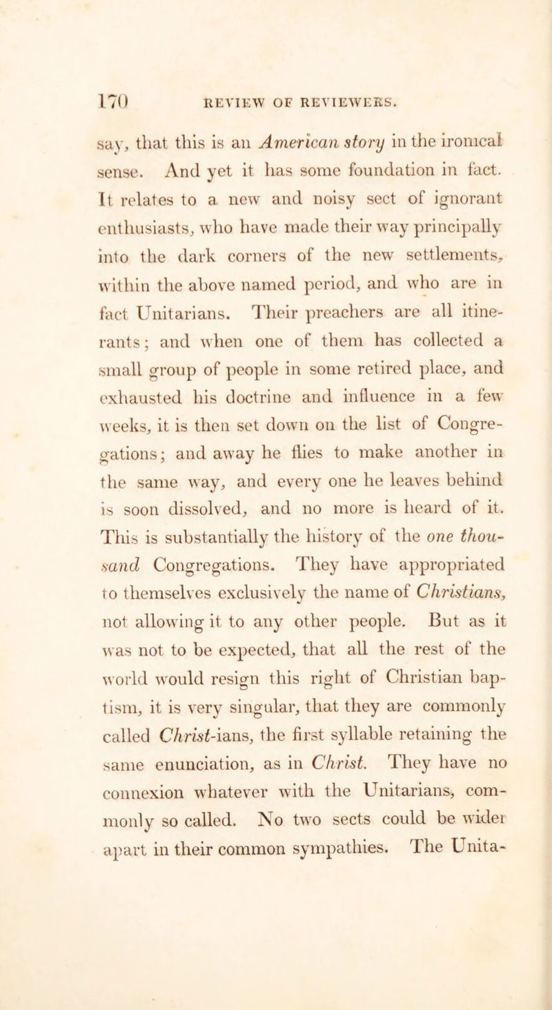 say, that this is an American story in the ironical sense. And yet it has some foundation in fact. It relates to a new and noisy sect of ignorant enthusiasts, who have made their way principally into the dark corners of the new settlements, within the above named period, and who are in fact Unitarians. Their preachers are all itine- rants ; and when one of them has collected a small group of people in some retired place, and exhausted his doctrine and influence in a few weeks, it is then set down on the list of Congre- gations; and away he flies to make another in the same way, and every one he leaves behind is soon dissolved, and no more is heard of it. This is substantially the history of the one thou- sand Congregations. They have appropriated to themselves exclusively the name of Christians, not allowing it to any other people. But as it was not to be expected, that all the rest of the world would resign this right of Christian bap- tism, it is very singular, that they are commonly called Christ-ians, the first syllable retaining the same enunciation, as in Christ. They have no connexion whatever with the Unitarians, com- monly so called. No two sects could be wider apart in their common sympathies. The Unita-