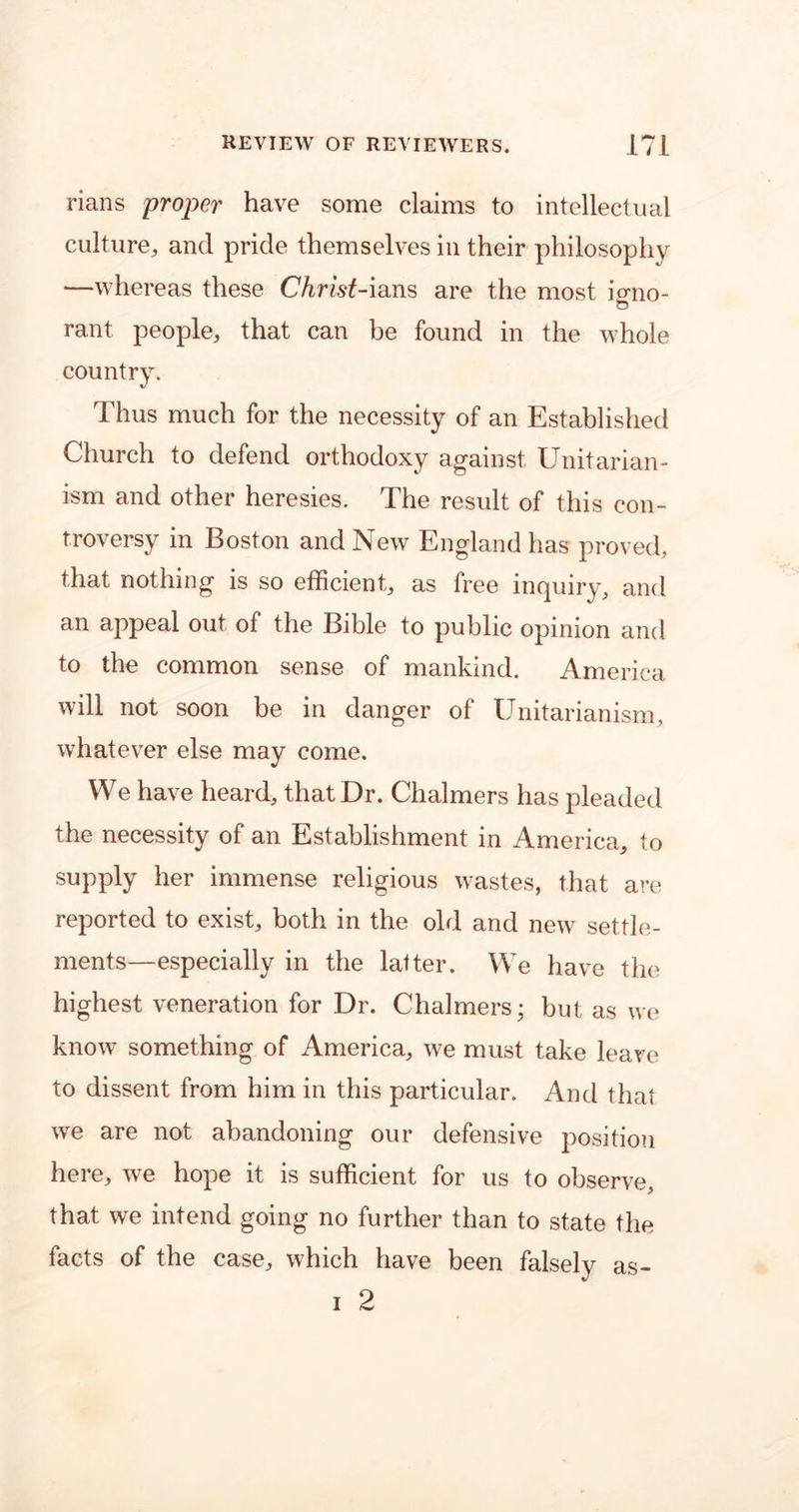 rians proper have some claims to intellectual culture,, and pride themselves in their philosophy —whereas these Christ-ians are the most iono- o rant people, that can be found in the whole country. Thus much for the necessity of an Established Church to defend orthodoxy against Unitarian- ism and other heresies. The result of this con- troversy in Boston and New England has proved, that nothing is so efficient, as free inquiry, and an appeal out of the Bible to public opinion and to the common sense of mankind. America will not soon be in danger of Unitarianism, whatever else may come. We have heard, that Dr. Chalmers has pleaded the necessity of an Establishment in America, to supply her immense religious wastes, that are reported to exist, both in the old and new settle- ments—especially in the latter. We have the highest veneration for Dr. Chalmers; but as we know something of America, we must take leave to dissent from him in this particular. And that we are not abandoning our defensive position here, we hope it is sufficient for us to observe, that we intend going no further than to state the facts of the case, which have been falsely i 2 as—