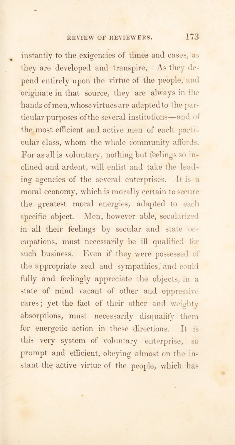 instantly to the exigencies of times and cases, as they are developed and transpire. As they de- pend entirely upon the virtue of the people, and originate in that source, they are always in the hands of men, whose virtues are adapted to the par- ticular purposes of the several institutions—and of the most efficient and active men of each parti- cular class, whom the whole community affords. For as all is voluntary, nothing but feelings so in- clined and ardent, will enlist and take the lead- ing agencies of the several enterprises. It is a moral economy, which is morally certain to secure the greatest moral energies, adapted to each specific object. Men, however able, secularized in all their feelings by secular and state oc- cupations, must necessarily be ill qualified for such business. Even if they were possessed of the appropriate zeal and sympathies, and could fully and feelingly appreciate the objects, in a state of mind vacant of other and oppressive cares; yet the fact of their other and weighty absorptions, must necessarily disqualify them for energetic action in these directions. It is this very system of voluntary enterprise, so prompt and efficient, obeying almost on the in- stant the active virtue of the people, which has