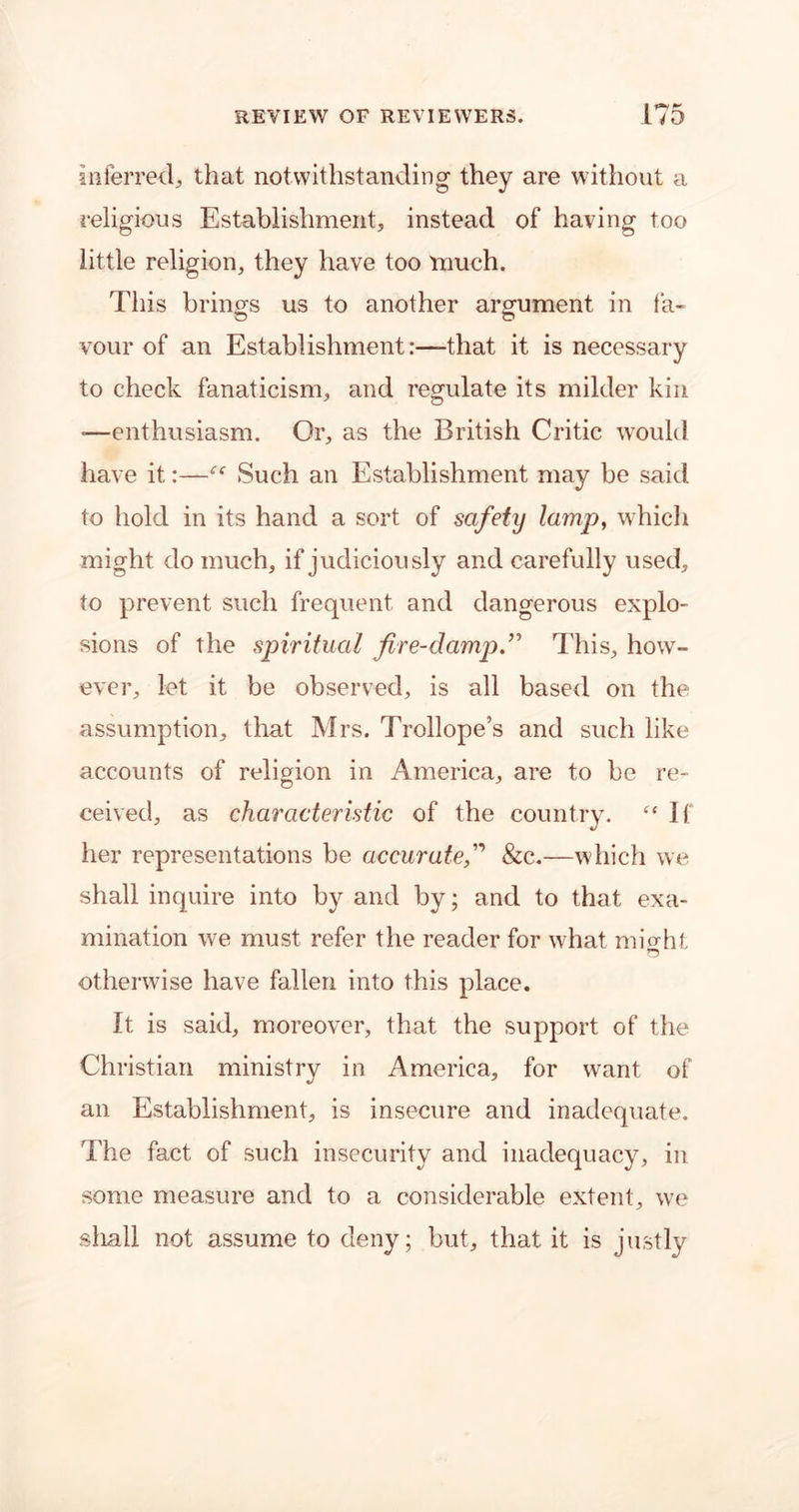 inferred, that notwithstanding they are without a religions Establishment, instead of having too little religion, they have too much. This brings us to another argument in fa- vour of an Establishment:—that it is necessary to check fanaticism, and regulate its milder kin -—enthusiasm. Or, as the British Critic would have it:—“ Such an Establishment may be said to hold in its hand a sort of safety lamp, which might do much, if judiciously and carefully used, to prevent such frequent and dangerous explo- sions of the spiritual fire-damp.” This, how- ever, let it be observed, is all based on the assumption, that Mrs. Trollope’s and such like accounts of religion in America, are to be re- ceived, as characteristic of the country. “ If her representations be accurate,” &c.—which we shall inquire into by and by; and to that exa- mination we must refer the reader for what might O otherwise have fallen into this place. It is said, moreover, that the support of the Christian ministry in America, for want of an Establishment, is insecure and inadequate. The fact of such insecurity and inadequacy, in some measure and to a considerable extent, we shall not assume to deny; but, that it is justly
