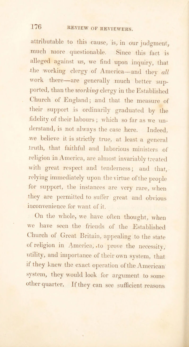 <ittribu table to this cause, is, in our judgment, much more questionable. Since this fact is alleged against us, we find upon inquiry, that the working clergy of America—and they all work there—are generally much better sup- ported, than the working clergy in the Established Church of England; and that the measure of their support is ordinarily graduated by the fidelity of their labours ; which so far as we un- derstand, is not always the case here. Indeed, we believe it is strictly true, at least a general truth, that faithful and laborious ministers of religion in America, are almost invariably treated with great respect and tenderness; and that, relying immediately upon the virtue oft he people for support, the instances are very rare, when they are permitted to suffer great and obvious inconvenience for want of it. On the whole, we have often thought, when we have seen the friends of the Established Church of Great Britain, appealing to the state ot religion in America, .to prove the necessity utility, and importance of their own system, that if they knew the exact operation of the American system, they would look for argument to some other quarter. If they can see sufficient reasons