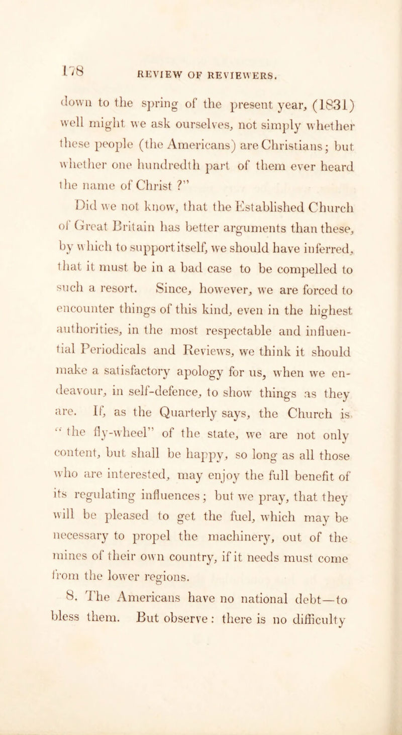 down to the spring of the present year, (1831) well might we ask ourselves, not simply whether these people (the Americans) are Christians; but whether one hundredth part of them ever heard the name of Christ ?” Did we not know, that the Established Church ol Great Britain has better arguments than these, by which to support itself, we should have inferred, 1 hat it must be in a bad case to be compelled to such a resort. Since, however, we are forced to encounter things of this kind, even in the highest authorities, in the most respectable and influen- tial Periodicals and Reviews, we think it should make a satisfactory apology for us, when we en- deavour, in self-defence, to show things as they are. If, as the Quarterly says, the Church is the fly-wheel of the state, we are not only content, but shall be happy, so long as all those who are interested, may enjoy the full benefit of its regulating influences; but we pray, that they will be pleased to get the fuel, which may be necessary to propel the machinery, out of the mines ol their own country, if it needs must come irom the lower regions. o 8. The Americans have no national debt—to bless them. But observe: there is no difficulty