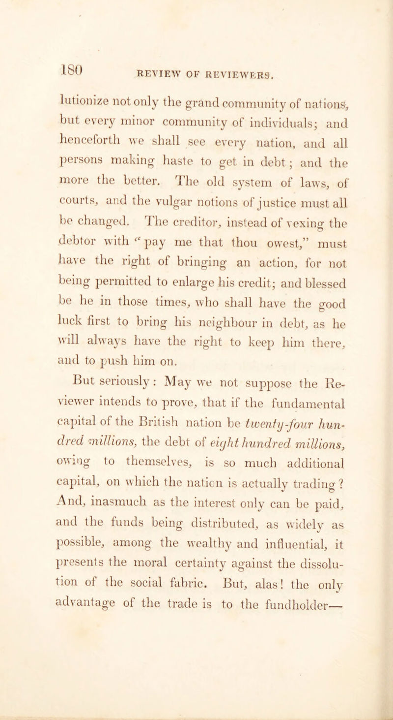 ISO REVIEW OF REVIEWERS. lutionize not only the grand community of nations, but every minor community of individuals: and henceforth we shall see every nation, and all persons making haste to get in debt; and the more the better. The old system of laws, of courts, and the vulgar notions of justice must all be changed. The creditor, instead of vexing the debtor with ‘‘ pay me that thou owest,” must have the right of bringing an action, for not being permitted to enlarge his credit; and blessed be he in those times, who shall have the good luck first to bring his neighbour in debt, as he will always have the right to keep him there, and to push him on. But seriously: May we not suppose the Re- viewer intends to prove, that if the fundamental capital of the British nation be twenty-four hun- dred millions, the debt of eight hundred millions, owing to themselves, is so much additional capital, on which the nation is actually trading ? And, inasmuch as the interest only can be paid, and the funds being distributed, as widely as possible, among the wealthy and influential, it presents the moral certainty against the dissolu- tion of the social fabric. But, alas! the only advantage of the trade is to the fundholder—