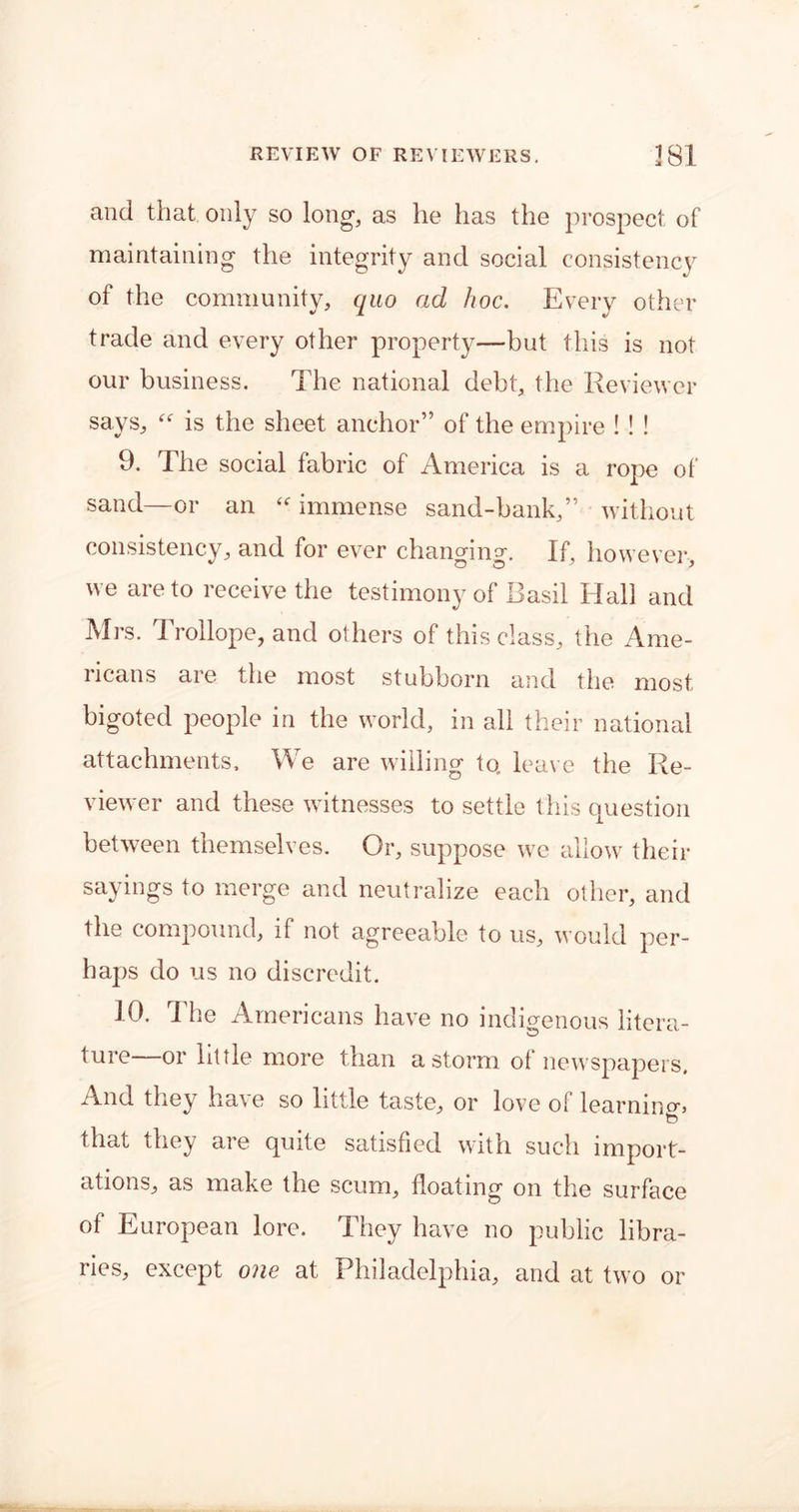 and that, only so long1, as he has the prospect of maintaining the integrity and social consistency of the community, quo ad hoc. Every other trade and every other property—but this is not our business. The national debt, the Reviewer says, “ is the sheet anchor” of the empire ! ! ! 9. The social fabric of America is a rope of sand—or an “ immense sand-bank,” without consistency, and for ever changing. If, however, we are to receive the testimony of Basil Hall and Mrs. Trollope, and others of this class, the Ame- ricans are the most stubborn and the most bigoted people in the world, in all their national attachments. We are willing to. leave the Re- viewer and these witnesses to settle this question between themselves. Or, suppose we allow their sayings to merge and neutralize each other, and the compound, if not agreeable to us, would per- haps do us no discredit. 10. The Americans have no indigenous litera- ture—or little more than a storm of newspapers. And they have so little taste, or love of learning to that they are quite satisfied with such import- ations, as make the scum, floating on the surface of European lore. They have no public libra- ries, except one at Philadelphia, and at two or
