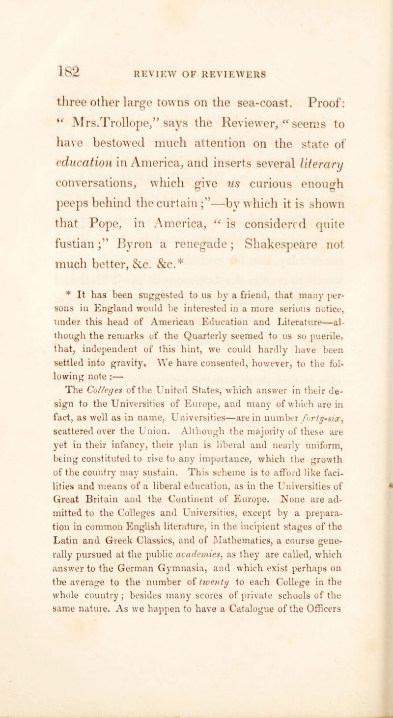 three other large towns on the sea-coast. Proof: u Mrs.Trollope/’says the Reviewer, seems to have bestowed much attention on the state of education in America, and inserts several literary conversations, which g-ive us curious enough D O peeps behind the curtain —by which it is shown that Pope, in America, is considered quite fustianByron a renegade; Shakespeare not much better, See. &c.* * It has been suggested to us by a friend, that many per- sons in England would be interested in a more serious notice, under this bead of American Education and Literature—al- though the remarks of the Quarterly seemed to us so puerile, that, independent of this hint, we could hardly have been settled into gravity. We have consented, however, to the fol- lowing note :— The Colleges of the United States, which answer in their de- sign to the Universities of Europe, and many of which are in fact, as well as in name, Universities—are in number forty-six, scattered over the Union. Although the majority of these are yet in their infancy, their plan is liberal and nearly uniform, being constituted to rise to any importance, which the growth of the country may sustain. This scheme is to afford like faci- lities and means of a liberal education, as in the Universities of Great Britain and the Continent of Europe. None are ad- mitted to the Colleges and Universities, except by a prepara- tion in common English literature, in the incipient stages of the Latin and Greek Classics, and of Mathematics, a course gene- rally pursued at the public academies, as they are called, which answer to the German Gymnasia, and which exist perhaps on the average to the number of twenty to each College in the whole country ; besides many scores of private schools of the same nature. As we happen to have a Catalogue of the Officers