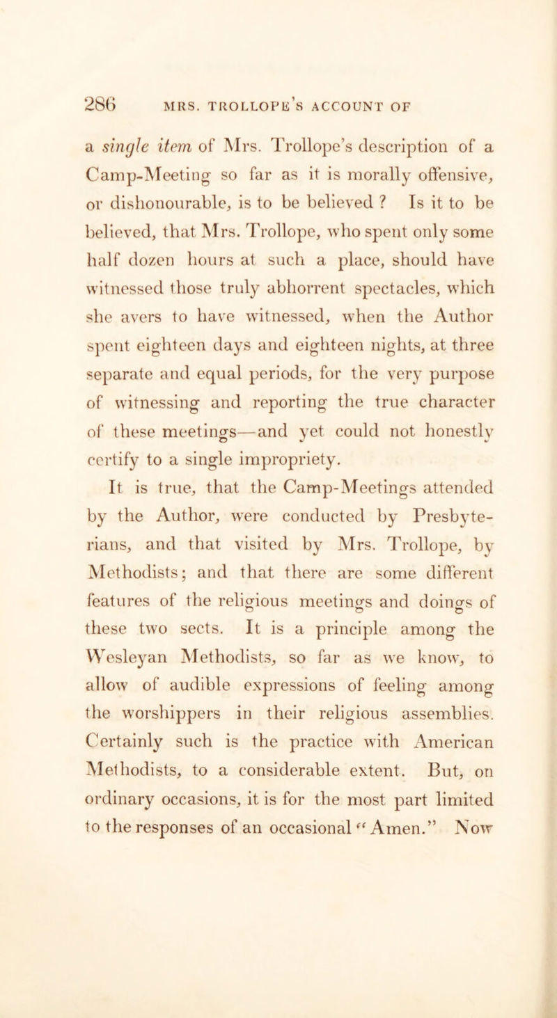 a single item of Mrs. Trollope’s description of a Camp-Meeting so far as it is morally offensive, or dishonourable, is to be believed ? Is it to be believed, that Mrs. Trollope, who spent only some half dozen hours at such a place, should have witnessed those truly abhorrent spectacles, which she avers to have witnessed, when the Author spent eighteen days and eighteen nights, at three separate and equal periods, for the very purpose of witnessing and reporting the true character of these meetings—and yet could not honestly certify to a single impropriety. It is true, that the Camp-Meetings attended by the Author, were conducted by Presbyte- rians, and that visited by Mrs. Trollope, by Methodists; and that there are some different features of the religious meetings and doings of these two sects. It is a principle among the Wesleyan Methodists, so far as we know, to allow of audible expressions of feeling among the worshippers in their religious assemblies. Certainly such is the practice with American Methodists, to a considerable extent. But, on ordinary occasions, it is for the most part limited to the responses of an occasional “ Amen.” Now