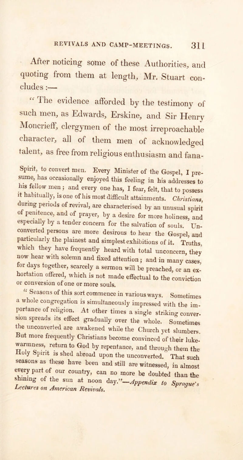 After noticing some of these Authorities, and quoting from them at length, Mr. Stuart con- eludes :— The evidence afforded by the testimony of such men, as Edwards, Erskine, and Sir Henry Moncrieff, clergymen of the most irreproachable chaiacter, all of them men of acknowledged talent, as free from religious enthusiasm and fana- Spirit, to convert men. Every Minister of the Gospel, I pre- sume, has occasionally enjoyed this feeling in his addresses to his fellow men; and every one has, I fear, felt, that to possess it habitually, is one of his most difficult attainments. Christians, during periods of revival, are characterised by an unusual spirit of penitence, and of prayer, by a desire for more holiness, and especially by a tender concern for the salvation of souls. Un- converted persons are more desirous to hear the Gospel, and particularly the plainest and simplest exhibitions of it. Truths, which they have frequently heard with total unconcern, they now hear with solemn and fixed attention; and in many cases, for days together, scarcely a sermon will be preached, or an ex- hortation offered, which is not made effectual to the conviction or conversion of one or more souls. “ Seasons of this sort commence in various ways. Sometimes a whole congregation is simultaneously impressed with the im- portance of religion. At other times a single striking conver- sion spreads its effect gradually over the whole. Sometimes the unconverted are awakened while the Church yet slumbers. But more frequently Christians become convinced of their luke- warmness, return to God by repentance, and through them the Holy Spirit is shed abroad upon the unconverted. That such seasons as these have been and still are witnessed, in almost every part of our country, can no more be doubted than the shining of the sun at noon day -Appendix to Sprague's Lectures on American Revivals.
