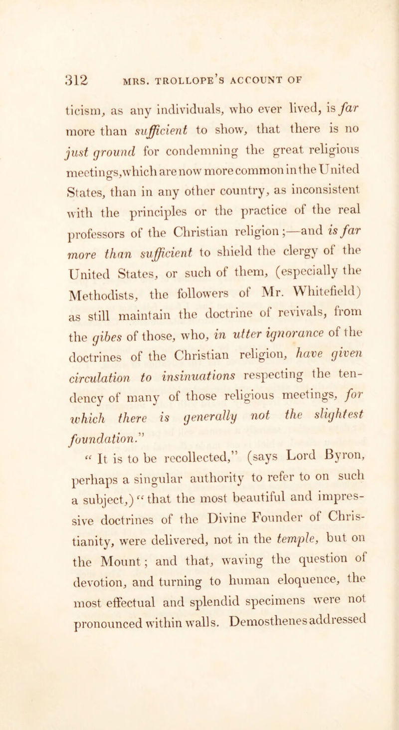ticism, as any individuals, who ever lived, is far more than sufficient to show, that there is no just ground for condemning the great religious meetings,which are now more common in the United States, than in any other country, as inconsistent with the principles or the practice of the real professors of the Christian religion;—and is far more than sufficient to shield the clergy of the United States, or such of them, (especially the Methodists, the followers of Mr. Whitefield) as still maintain the doctrine of revivals, from the gibes of those, who, in utter ignorance of the doctrines of the Christian religion, have given circulation to insinuations respecting the ten- dency of many of those religious meetings, foi which there is generally not the slightest foundation “ It is to be recollected,” (says Lord Byron, perhaps a singular authority to refer to on such a subject,) ff that the most beautiful and impres- sive doctrines ol the Divine Founder of Chris- tianity, were delivered, not in the temple, but on the Mount; and that, waving the question of devotion, and turning to human eloquence, the most effectual and splendid specimens were not pronounced within walls. Demosthenes addressed