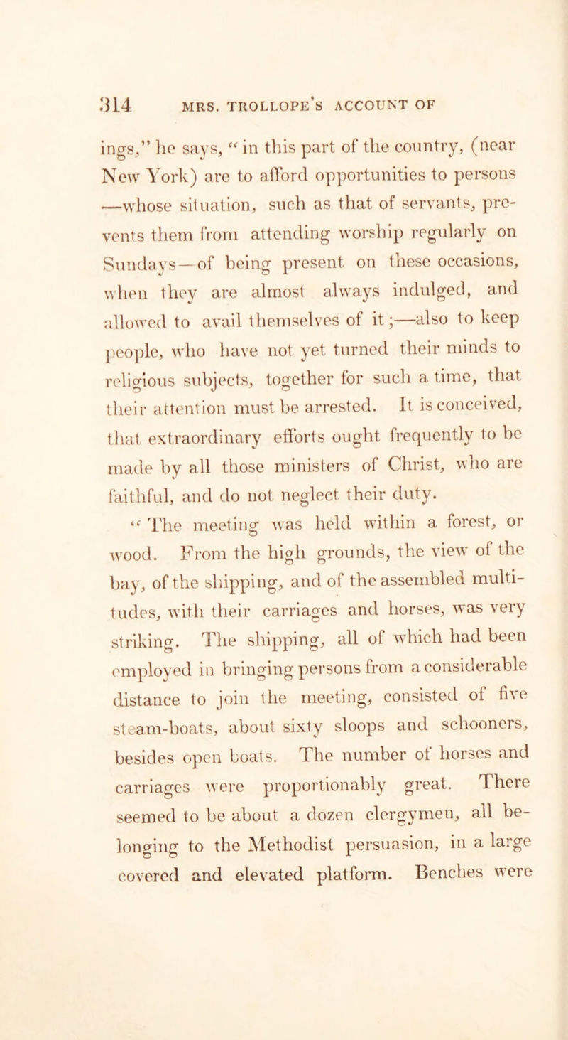 ings,” ho says, “ in this part of the country, (near New York) are to afford opportunities to persons —whose situation, such as that of servants, pre- vents them from attending worship regularly on Sundays—of being present on these occasions, when they are almost always indulged, and allowed to avail themselves of it;—also to keep people, who have not yet turned their minds to religious subjects, together for such a time, that their attention must be arrested. It is conceived, that extraordinary efforts ought frequently to be made by all those ministers of Christ, who are faithful, and do not neglect their duty. te The meeting- was held within a forest, or wood. From the high grounds, the view of the bay, of the shipping, and of the assembled multi- tudes, with their carriages and horses, was very striking. The shipping, all of which had been employed in bringing persons from a considerable distance to join the meeting, consisted of five steam-boats, about sixty sloops and schooners, besides open boats. The number of horses and carriages were proportionably great. There seemed to be about a dozen clergymen, all be- longing to the Methodist persuasion, in a large covered and elevated platform. Benches were
