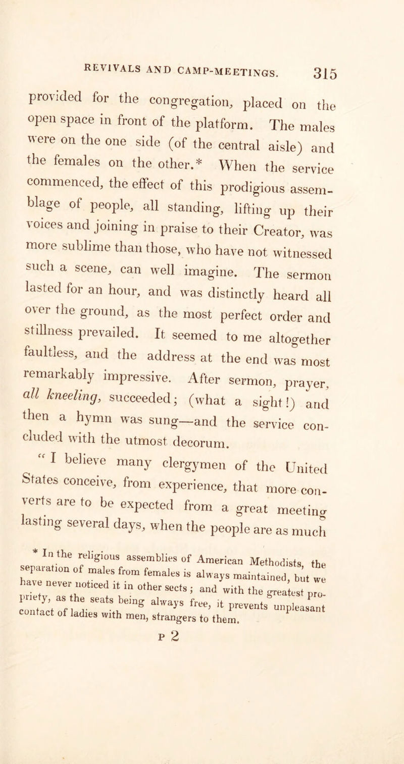 provided for the congregation, placed on the open space in front of the platform. The males ere on the one side (of the central aisle) and the females on the other.* When the service commenced, the effect of this prodigious assem- blage of people, all standing, lifting up thejr voices and joining in praise to their Creator, was more sublime than those, who have not witnessed such a scene, can well imagine. The sermon lasted for an hour, and was distinctly heard all over the ground, as the most perfect order and stillness prevailed. It, seemed to me altogether faultless, and the address at the end was most remarkably impressive. After sermon, prayer. all kneeling, succeeded; (what a sight!) and then a hymn was sung—and the service con- cluded with the utmost decorum. “ I believe many clergymen of the United States conceive, from experience, that more con- verts are to be expected from a great meeting lasting several days, when the people are as much * In the religious assemblies of American Methodists the separation of males from females is always maintained, but we ave never noticed ,t in other sects ; and with the greatest pro. pne y as the seats being always free, it prevents unpleasant contact of ladies with men, strangers to them.
