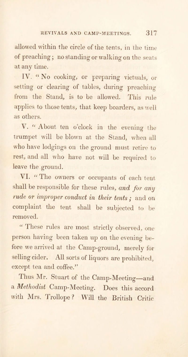 allowed within the circle of the tents, in the time of preaching; no standing or walking on the seats at any time. IV. “ No cooking, or preparing victuals, or setting or clearing of tables, during preaching from the Stand, is to be allowed. This rule app] ies to those tents, that keep boarders, as well as others. V. “ About ten o’clock in the evening the trumpet will be blown at the Stand, when all who have lodgings on the ground must retire to rest, and all who have not will be required to leave the ground. VI. “ The owners or occupants of each tent shall be responsible for these rules, and for any rude or improper conduct in their tents ,* and on complaint the tent shall be subjected to be removed. “ These rules are most strictly observed, one person having been taken up on the evening be- fore we arrived at the Camp-ground, merely for selling cider. All sorts of liquors are prohibited, except tea and coffee.” Thus Mr. Stuart of the Camp-Meeting—and a Methodist Camp-Meeting. Does this accord with Mrs. Trollope? Will the British Critic