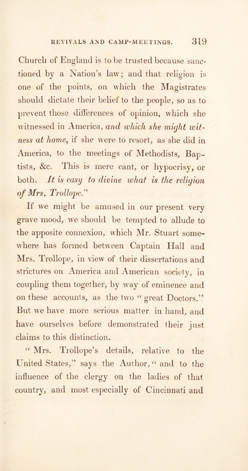 Church of England is to be trusted because sanc- tioned by a Nation’s law; and that religion is one of the points, on which the Magistrates should dictate their belief to the people, so as to prevent those differences of opinion, which she witnessed in America, and which she might wit- ness at home, if she were to resort, as she did in America, to the meetings of Methodists, Bap- tists, &c. This is mere cant, or hypocrisy, or both. It is easy to divine what is the religion of Mrs. Trollope.” If we might be amused in our present very grave mood, we should be tempted to allude to the apposite connexion, which Mr. Stuart some- where has formed between Captain Hall and Mrs. Trollope, in view of their dissertations and strictures on America and American society, in coupling them together, by way of eminence and on these accounts, as the two “ great Doctors.” But we have more serious matter in hand, and have ourselves before demonstrated their just claims to this distinction. “ Mrs. Trollope’s details, relative to the United States,” says the Author, “ and to the influence of the clergy on the ladies of that country, and most especially of Cincinnati and