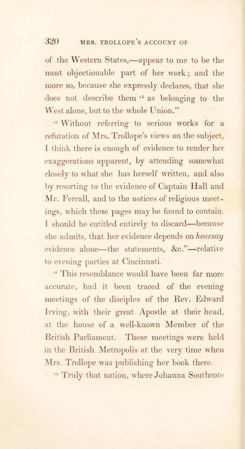 of the Western States,—appear to me to be the most objectionable part of her work; and the more so, because she expressly declares, that she does not describe them “ as belonging to the West alone, but to the whole Union.” “ Without referring to serious works for a refutation of Mrs. Trollope’s views on the subject, 1 think there is enough of evidence to render her exaggerations apparent, by attending somewhat closely to what she has herself written, and also by resorting to the evidence of Captain Hall and Mr. Ferrall, and to the notices of religious meet- ings, which these pages may be found to contain. 1 should be entitled entirely to discard—because she admits, that her evidence depends on hearsay evidence alone—the statements, &c.v—relative to evening parties at Cincinnati. “ This resemblance would have been far more accurate, had it been traced of the evening meetings of the disciples of the Rev. Edward Irving, with their great Apostle at their head, at the house of a well-known Member of the British Parliament. These meetings were held o in the British Metropolis at the very time when Mrs. Trollope was publishing her book there. f‘ Truly that nation, where Johanna Southcote